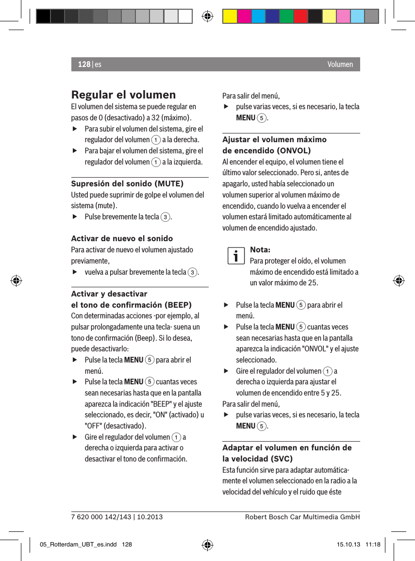 128 | es7 620 000 142/143 | 10.2013 Robert Bosch Car Multimedia GmbHVolumenRegular el volumenEl volumen del sistema se puede regular en pasos de 0 (desactivado) a 32 (máximo). fPara subir el volumen del sistema, gire el regulador del volumen 1 a la derecha. fPara bajar el volumen del sistema, gire el regulador del volumen 1 a la izquierda.Supresión del sonido (MUTE)Usted puede suprimir de golpe el volumen del sistema (mute). fPulse brevemente la tecla 3.Activar de nuevo el sonidoPara activar de nuevo el volumen ajustado previamente, fvuelva a pulsar brevemente la tecla 3.Activar y desactivar  el tono de conﬁrmación (BEEP)Con determinadas acciones -por ejemplo, al pulsar prolongadamente una tecla- suena un tono de conﬁrmación (Beep). Si lo desea, puede desactivarlo: fPulse la tecla MENU 5 para abrir el menú. fPulse la tecla MENU 5 cuantas veces sean necesarias hasta que en la pantalla aparezca la indicación &quot;BEEP&quot; y el ajuste seleccionado, es decir, &quot;ON&quot; (activado) u &quot;OFF&quot; (desactivado). fGire el regulador del volumen 1 a derecha o izquierda para activar o desactivar el tono de conﬁrmación.Para salir del menú,  fpulse varias veces, si es necesario, la tecla MENU 5.Ajustar el volumen máximo  de encendido (ONVOL)Al encender el equipo, el volumen tiene el último valor seleccionado. Pero si, antes de apagarlo, usted había seleccionado un volumen superior al volumen máximo de encendido, cuando lo vuelva a encender el volumen estará limitado automáticamente al volumen de encendido ajustado.Nota:Para proteger el oído, el volumen máximo de encendido está limitado a un valor máximo de 25. fPulse la tecla MENU 5 para abrir el menú. fPulse la tecla MENU 5 cuantas veces sean necesarias hasta que en la pantalla aparezca la indicación &quot;ONVOL&quot; y el ajuste seleccionado. fGire el regulador del volumen 1 a derecha o izquierda para ajustar el volumen de encendido entre 5 y 25. Para salir del menú,  fpulse varias veces, si es necesario, la tecla MENU 5.Adaptar el volumen en función de la velocidad (SVC)Esta función sirve para adaptar automática-mente el volumen seleccionado en la radio a la velocidad del vehículo y el ruido que éste 05_Rotterdam_UBT_es.indd   128 15.10.13   11:18