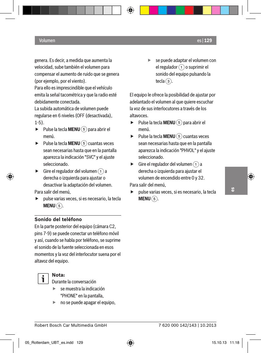 es | 1297 620 000 142/143 | 10.2013Robert Bosch Car Multimedia GmbHesgenera. Es decir, a medida que aumenta la velocidad, sube también el volumen para compensar el aumento de ruido que se genera (por ejemplo, por el viento).Para ello es imprescindible que el vehículo emita la señal tacométrica y que la radio esté debidamente conectada.La subida automática de volumen puede regularse en 6 niveles (OFF (desactivada), 1-5). fPulse la tecla MENU 5 para abrir el menú. fPulse la tecla MENU 5 cuantas veces sean necesarias hasta que en la pantalla aparezca la indicación &quot;SVC&quot; y el ajuste seleccionado. fGire el regulador del volumen 1 a derecha o izquierda para ajustar o desactivar la adaptación del volumen. Para salir del menú,  fpulse varias veces, si es necesario, la tecla MENU 5.Sonido del teléfonoEn la parte posterior del equipo (cámara C2, pins 7-9) se puede conectar un teléfono móvil y así, cuando se habla por teléfono, se suprime el sonido de la fuente seleccionada en esos momentos y la voz del interlocutor suena por el altavoz del equipo.Nota:Durante la conversación fse muestra la indicación &quot;PHONE&quot; en la pantalla, fno se puede apagar el equipo, fse puede adaptar el volumen con el regulador 1 o suprimir el sonido del equipo pulsando la tecla 3.El equipo le ofrece la posibilidad de ajustar por adelantado el volumen al que quiere escuchar la voz de sus interlocutores a través de los altavoces. fPulse la tecla MENU 5 para abrir el menú. fPulse la tecla MENU 5 cuantas veces sean necesarias hasta que en la pantalla aparezca la indicación &quot;PHVOL&quot; y el ajuste seleccionado. fGire el regulador del volumen 1 a derecha o izquierda para ajustar el volumen de encendido entre 0 y 32. Para salir del menú,  fpulse varias veces, si es necesario, la tecla MENU 5.Volumen05_Rotterdam_UBT_es.indd   129 15.10.13   11:18