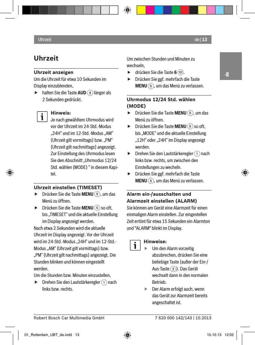 de | 137 620 000 142/143 | 10.2013Robert Bosch Car Multimedia GmbHdeUhrzeitUhrzeit anzeigenUm die Uhrzeit für etwa 10 Sekunden im Display einzublenden, fhalten Sie die Taste AUD 9 länger als 2 Sekunden gedrückt.Hinweis:Je nach gewähltem Uhrmodus wird vor der Uhrzeit im 24-Std.-Modus „24H“ und im 12-Std.-Modus „AM“ (Uhrzeit gilt vormittags) bzw. „PM“ (Uhrzeit gilt nachmittags) angezeigt.Zur Einstellung des Uhrmodus lesen Sie den Abschnitt „Uhrmodus 12/24 Std. wählen (MODE) “ in diesem Kapi-tel.Uhrzeit einstellen (TIMESET) fDrücken Sie die Taste MENU 5, um das Menü zu öffnen. fDrücken Sie die Taste MENU 5 so oft, bis „TIMESET“ und die aktuelle Einstellung im Display angezeigt werden.Nach etwa 2 Sekunden wird die aktuelle Uhrzeit im Display angezeigt. Vor der Uhrzeit wird im 24-Std.-Modus „24H“ und im 12-Std.-Modus „AM“ (Uhrzeit gilt vormittags) bzw. „PM“ (Uhrzeit gilt nachmittags) angezeigt. Die Stunden blinken und können eingestellt werden.Um die Stunden bzw. Minuten einzustellen, fDrehen Sie den Lautstärkeregler 1 nach links bzw. rechts.Um zwischen Stunden und Minuten zu wechseln, fdrücken Sie die Taste 6 :. fDrücken Sie ggf. mehrfach die Taste MENU 5, um das Menü zu verlassen.Uhrmodus 12/24 Std. wählen (MODE) fDrücken Sie die Taste MENU 5, um das Menü zu öffnen. fDrücken Sie die Taste MENU 5 so oft, bis „MODE“ und die aktuelle Einstellung „12H“ oder „24H“ im Display angezeigt werden. fDrehen Sie den Lautstärkeregler 1 nach links bzw. rechts, um zwischen den Einstellungen zu wecheln. fDrücken Sie ggf. mehrfach die Taste MENU 5, um das Menü zu verlassen.Alarm ein-/ausschalten und Alarmzeit einstellen (ALARM)Sie können am Gerät eine Alarmzeit für einen einmaligen Alarm einstellen. Zur eingestellen Zeit ertönt für etwa 15 Sekunden ein Alarmton und &quot;ALARM&quot; blinkt im Display.Hinweise: fUm den Alarm vorzeitig abzubrechen, drücken Sie eine beliebige Taste (außer der Ein-/Aus-Taste 3). Das Gerät wechselt dann in den normalen Betrieb. fDer Alarm erfolgt auch, wenn das Gerät zur Alarmzeit bereits angeschaltet ist.Uhrzeit01_Rotterdam_UBT_de.indd   13 15.10.13   12:02