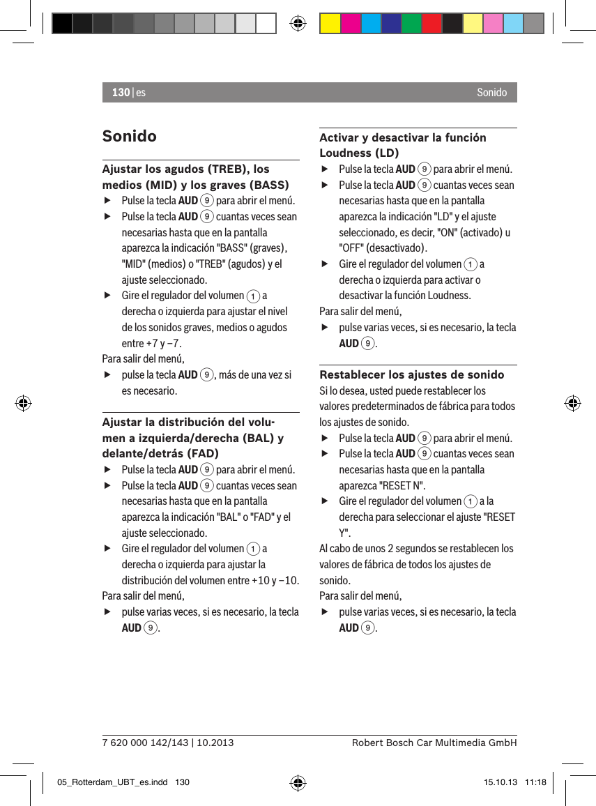 130 | es7 620 000 142/143 | 10.2013 Robert Bosch Car Multimedia GmbHSonidoSonidoAjustar los agudos (TREB), los medios (MID) y los graves (BASS) fPulse la tecla AUD 9 para abrir el menú. fPulse la tecla AUD 9 cuantas veces sean necesarias hasta que en la pantalla aparezca la indicación &quot;BASS&quot; (graves), &quot;MID&quot; (medios) o &quot;TREB&quot; (agudos) y el ajuste seleccionado. fGire el regulador del volumen 1 a derecha o izquierda para ajustar el nivel de los sonidos graves, medios o agudos entre +7 y –7. Para salir del menú,  fpulse la tecla AUD 9, más de una vez si es necesario.Ajustar la distribución del volu-men a izquierda/derecha (BAL) y delante/detrás (FAD) fPulse la tecla AUD 9 para abrir el menú. fPulse la tecla AUD 9 cuantas veces sean necesarias hasta que en la pantalla aparezca la indicación &quot;BAL&quot; o &quot;FAD&quot; y el ajuste seleccionado. fGire el regulador del volumen 1 a derecha o izquierda para ajustar la distribución del volumen entre +10 y –10. Para salir del menú,  fpulse varias veces, si es necesario, la tecla AUD 9.Activar y desactivar la función Loudness (LD) fPulse la tecla AUD 9 para abrir el menú. fPulse la tecla AUD 9 cuantas veces sean necesarias hasta que en la pantalla aparezca la indicación &quot;LD&quot; y el ajuste seleccionado, es decir, &quot;ON&quot; (activado) u &quot;OFF&quot; (desactivado). fGire el regulador del volumen 1 a derecha o izquierda para activar o desactivar la función Loudness. Para salir del menú,  fpulse varias veces, si es necesario, la tecla AUD 9.Restablecer los ajustes de sonidoSi lo desea, usted puede restablecer los valores predeterminados de fábrica para todos los ajustes de sonido. fPulse la tecla AUD 9 para abrir el menú. fPulse la tecla AUD 9 cuantas veces sean necesarias hasta que en la pantalla aparezca &quot;RESET N&quot;. fGire el regulador del volumen 1 a la derecha para seleccionar el ajuste &quot;RESET Y&quot;. Al cabo de unos 2 segundos se restablecen los valores de fábrica de todos los ajustes de sonido.Para salir del menú,  fpulse varias veces, si es necesario, la tecla AUD 9.05_Rotterdam_UBT_es.indd   130 15.10.13   11:18