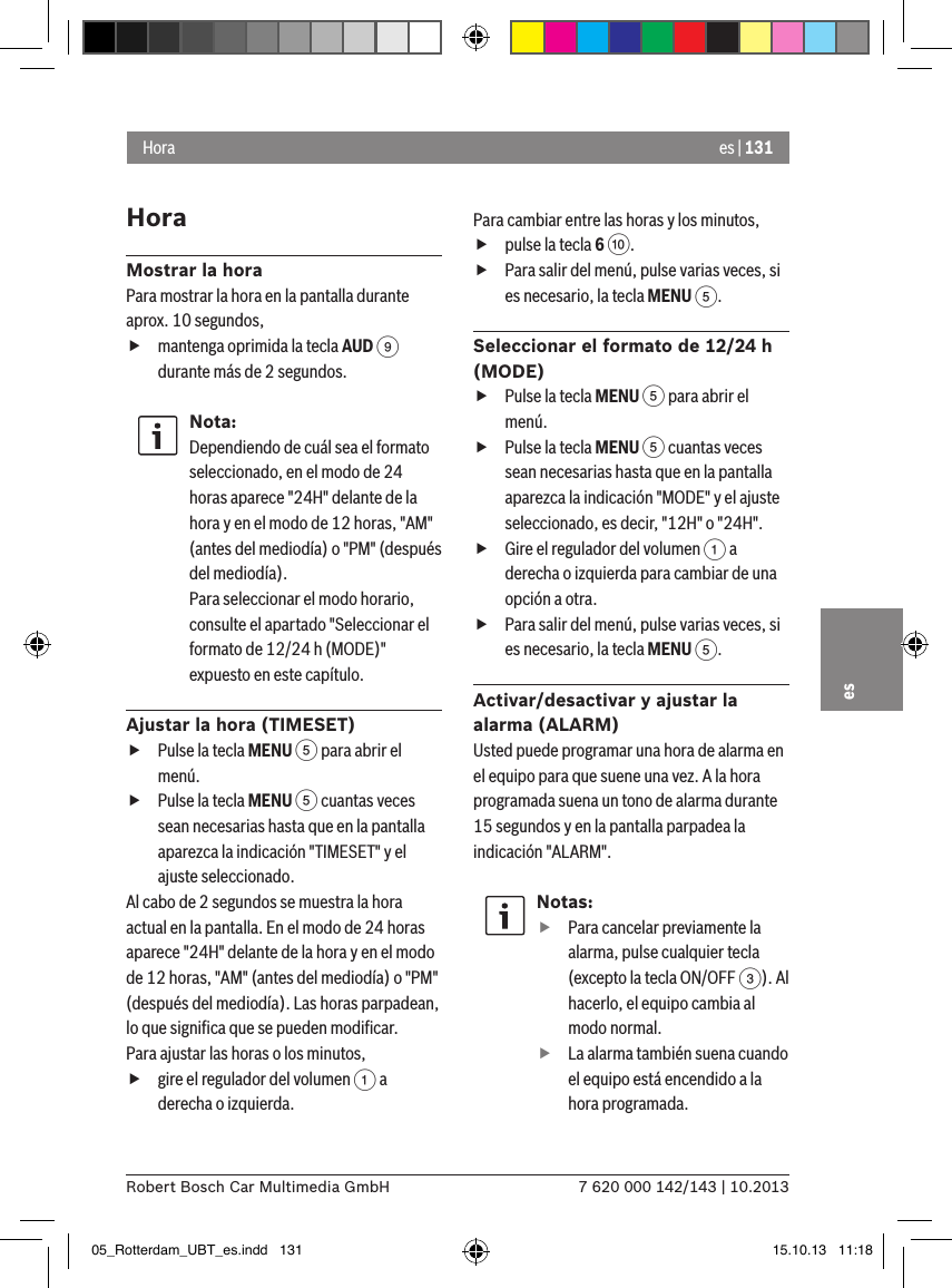 es | 1317 620 000 142/143 | 10.2013Robert Bosch Car Multimedia GmbHesHoraMostrar la horaPara mostrar la hora en la pantalla durante aprox. 10 segundos, fmantenga oprimida la tecla AUD 9 durante más de 2 segundos.Nota:Dependiendo de cuál sea el formato seleccionado, en el modo de 24 horas aparece &quot;24H&quot; delante de la hora y en el modo de 12 horas, &quot;AM&quot; (antes del mediodía) o &quot;PM&quot; (después del mediodía).Para seleccionar el modo horario, consulte el apartado &quot;Seleccionar el formato de 12/24 h (MODE)&quot; expuesto en este capítulo.Ajustar la hora (TIMESET) fPulse la tecla MENU 5 para abrir el menú. fPulse la tecla MENU 5 cuantas veces sean necesarias hasta que en la pantalla aparezca la indicación &quot;TIMESET&quot; y el ajuste seleccionado.Al cabo de 2 segundos se muestra la hora actual en la pantalla. En el modo de 24 horas aparece &quot;24H&quot; delante de la hora y en el modo de 12 horas, &quot;AM&quot; (antes del mediodía) o &quot;PM&quot; (después del mediodía). Las horas parpadean, lo que signiﬁca que se pueden modiﬁcar.Para ajustar las horas o los minutos, fgire el regulador del volumen 1 a derecha o izquierda.Para cambiar entre las horas y los minutos, fpulse la tecla 6 :. fPara salir del menú, pulse varias veces, si es necesario, la tecla MENU 5.Seleccionar el formato de 12/24 h (MODE) fPulse la tecla MENU 5 para abrir el menú. fPulse la tecla MENU 5 cuantas veces sean necesarias hasta que en la pantalla aparezca la indicación &quot;MODE&quot; y el ajuste seleccionado, es decir, &quot;12H&quot; o &quot;24H&quot;. fGire el regulador del volumen 1 a derecha o izquierda para cambiar de una opción a otra. fPara salir del menú, pulse varias veces, si es necesario, la tecla MENU 5.Activar/desactivar y ajustar la alarma (ALARM)Usted puede programar una hora de alarma en el equipo para que suene una vez. A la hora programada suena un tono de alarma durante 15 segundos y en la pantalla parpadea la indicación &quot;ALARM&quot;.Notas: fPara cancelar previamente la alarma, pulse cualquier tecla (excepto la tecla ON/OFF 3). Al hacerlo, el equipo cambia al modo normal. fLa alarma también suena cuando el equipo está encendido a la hora programada.Hora05_Rotterdam_UBT_es.indd   131 15.10.13   11:18