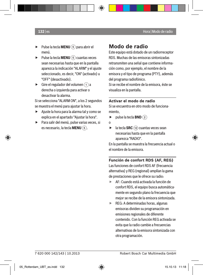 132 | es7 620 000 142/143 | 10.2013 Robert Bosch Car Multimedia GmbHHora | Modo de radio fPulse la tecla MENU 5 para abrir el menú. fPulse la tecla MENU 5 cuantas veces sean necesarias hasta que en la pantalla aparezca la indicación &quot;ALARM&quot; y el ajuste seleccionado, es decir, &quot;ON&quot; (activado) u &quot;OFF&quot; (desactivado). fGire el regulador del volumen 1 a derecha o izquierda para activar o desactivar la alarma.Si se selecciona &quot;ALARM ON&quot;, a los 2 segundos se muestra el menú para ajustar la hora. fAjuste la hora para la alarma tal y como se explica en el apartado &quot;Ajustar la hora&quot;. fPara salir del menú, pulse varias veces, si es necesario, la tecla MENU 5.Modo de radioEste equipo está dotado de un radiorreceptor RDS. Muchas de las emisoras sintonizadas retransmiten una señal que contiene informa-ción como, por ejemplo, el nombre de la emisora y el tipo de programa (PTY), además del programa radiofónico.Si se recibe el nombre de la emisora, éste se visualiza en la pantalla.Activar el modo de radioSi se encuentra en otro modo de funciona-miento, fpulse la tecla BND 2o fla tecla SRC &lt; cuantas veces sean necesarias hasta que en la pantalla aparezca &quot;RADIO&quot;.En la pantalla se muestra la frecuencia actual o el nombre de la emisora. Función de confort RDS (AF, REG)Las funciones de confort RDS AF (frecuencia alternativa) y REG (regional) amplían la gama de prestaciones que le ofrece su radio: fAF: Cuando está activada la función de confort RDS, el equipo busca automática-mente en segundo plano la frecuencia que mejor se recibe de la emisora sintonizada. fREG: A determinadas horas, algunas emisoras dividen su programación en emisiones regionales de diferente contenido. Con la función REG activada se evita que la radio cambie a frecuencias alternativas de la emisora sintonizada con otra programación.05_Rotterdam_UBT_es.indd   132 15.10.13   11:18