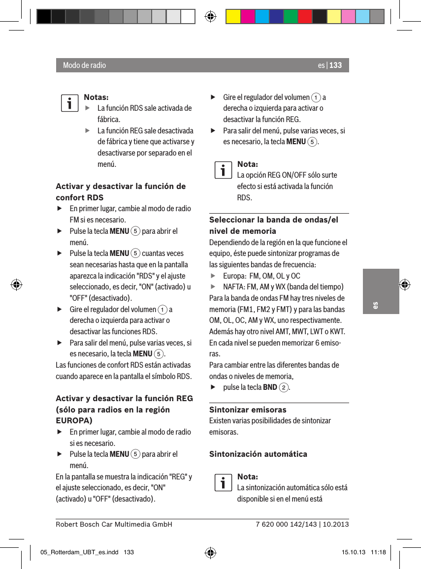 es | 1337 620 000 142/143 | 10.2013Robert Bosch Car Multimedia GmbHesNotas: fLa función RDS sale activada de fábrica. fLa función REG sale desactivada de fábrica y tiene que activarse y desactivarse por separado en el menú.Activar y desactivar la función de confort RDS fEn primer lugar, cambie al modo de radio FM si es necesario. fPulse la tecla MENU 5 para abrir el menú. fPulse la tecla MENU 5 cuantas veces sean necesarias hasta que en la pantalla aparezca la indicación &quot;RDS&quot; y el ajuste seleccionado, es decir, &quot;ON&quot; (activado) u &quot;OFF&quot; (desactivado). fGire el regulador del volumen 1 a derecha o izquierda para activar o desactivar las funciones RDS. fPara salir del menú, pulse varias veces, si es necesario, la tecla MENU 5.Las funciones de confort RDS están activadas cuando aparece en la pantalla el símbolo RDS.Activar y desactivar la función REG  (sólo para radios en la región EUROPA) fEn primer lugar, cambie al modo de radio si es necesario. fPulse la tecla MENU 5 para abrir el menú.En la pantalla se muestra la indicación &quot;REG&quot; y el ajuste seleccionado, es decir, &quot;ON&quot; (activado) u &quot;OFF&quot; (desactivado). fGire el regulador del volumen 1 a derecha o izquierda para activar o desactivar la función REG. fPara salir del menú, pulse varias veces, si es necesario, la tecla MENU 5.Nota:La opción REG ON/OFF sólo surte efecto si está activada la función RDS.Seleccionar la banda de ondas/el nivel de memoriaDependiendo de la región en la que funcione el equipo, éste puede sintonizar programas de las siguientes bandas de frecuencia: fEuropa:  FM, OM, OL y OC fNAFTA: FM, AM y WX (banda del tiempo)Para la banda de ondas FM hay tres niveles de memoria (FM1, FM2 y FMT) y para las bandas OM, OL, OC, AM y WX, uno respectivamente. Además hay otro nivel AMT, MWT, LWT o KWT. En cada nivel se pueden memorizar 6 emiso-ras.Para cambiar entre las diferentes bandas de ondas o niveles de memoria, fpulse la tecla BND 2.Sintonizar emisorasExisten varias posibilidades de sintonizar emisoras.Sintonización automáticaNota:La sintonización automática sólo está disponible si en el menú está Modo de radio05_Rotterdam_UBT_es.indd   133 15.10.13   11:18