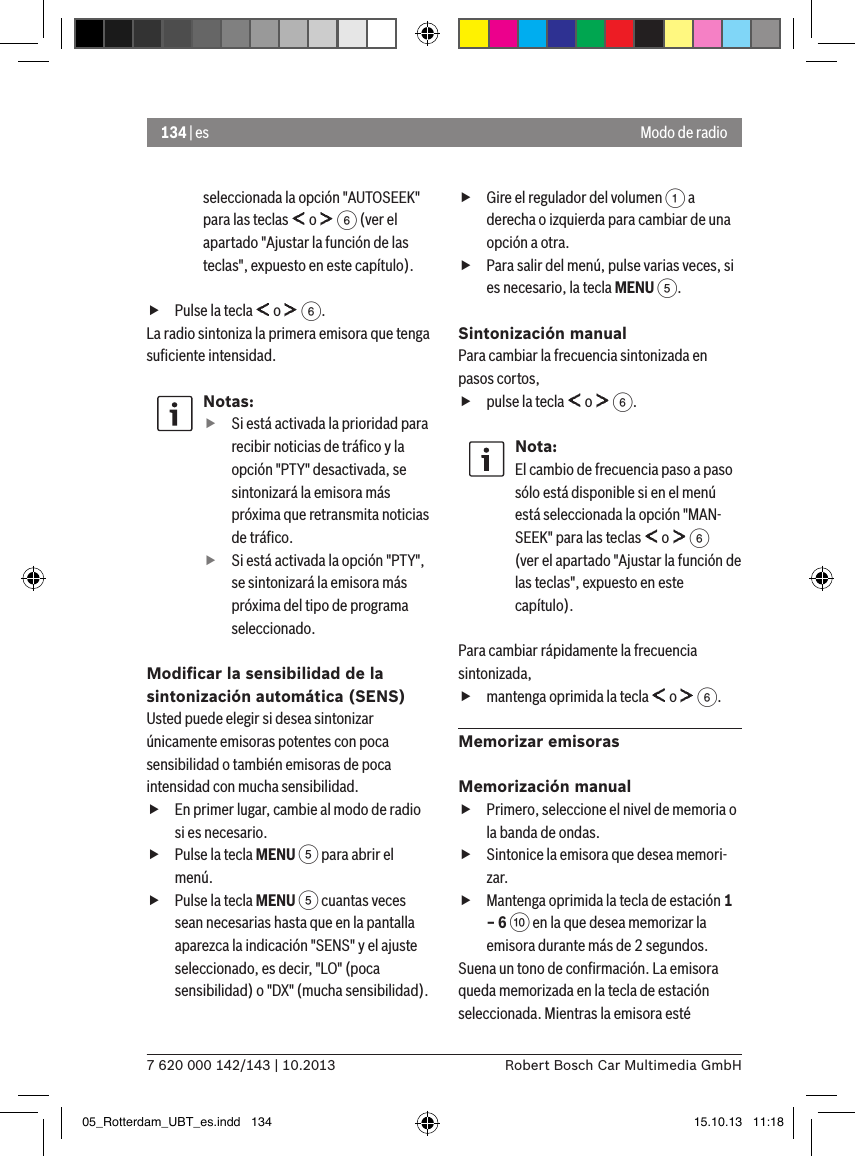 134 | es7 620 000 142/143 | 10.2013 Robert Bosch Car Multimedia GmbHModo de radioseleccionada la opción &quot;AUTOSEEK&quot; para las teclas   o   6 (ver el apartado &quot;Ajustar la función de las teclas&quot;, expuesto en este capítulo). fPulse la tecla   o   6.La radio sintoniza la primera emisora que tenga suﬁciente intensidad.Notas: fSi está activada la prioridad para recibir noticias de tráﬁco y la opción &quot;PTY&quot; desactivada, se sintonizará la emisora más próxima que retransmita noticias de tráﬁco. fSi está activada la opción &quot;PTY&quot;, se sintonizará la emisora más próxima del tipo de programa seleccionado.Modiﬁcar la sensibilidad de la sintonización automática (SENS)Usted puede elegir si desea sintonizar únicamente emisoras potentes con poca sensibilidad o también emisoras de poca intensidad con mucha sensibilidad. fEn primer lugar, cambie al modo de radio si es necesario. fPulse la tecla MENU 5 para abrir el menú. fPulse la tecla MENU 5 cuantas veces sean necesarias hasta que en la pantalla aparezca la indicación &quot;SENS&quot; y el ajuste seleccionado, es decir, &quot;LO&quot; (poca sensibilidad) o &quot;DX&quot; (mucha sensibilidad). fGire el regulador del volumen 1 a derecha o izquierda para cambiar de una opción a otra. fPara salir del menú, pulse varias veces, si es necesario, la tecla MENU 5.Sintonización manualPara cambiar la frecuencia sintonizada en pasos cortos, fpulse la tecla   o   6.Nota:El cambio de frecuencia paso a paso sólo está disponible si en el menú está seleccionada la opción &quot;MAN-SEEK&quot; para las teclas   o   6 (ver el apartado &quot;Ajustar la función de las teclas&quot;, expuesto en este capítulo).Para cambiar rápidamente la frecuencia sintonizada, fmantenga oprimida la tecla   o   6.Memorizar emisorasMemorización manual fPrimero, seleccione el nivel de memoria o la banda de ondas. fSintonice la emisora que desea memori-zar. fMantenga oprimida la tecla de estación 1 – 6 : en la que desea memorizar la emisora durante más de 2 segundos.Suena un tono de conﬁrmación. La emisora queda memorizada en la tecla de estación seleccionada. Mientras la emisora esté 05_Rotterdam_UBT_es.indd   134 15.10.13   11:18