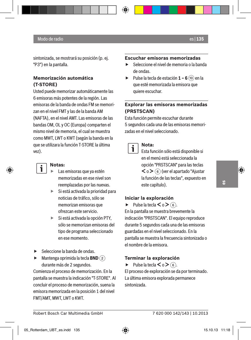 es | 1357 620 000 142/143 | 10.2013Robert Bosch Car Multimedia GmbHessintonizada, se mostrará su posición (p. ej. &quot;P3&quot;) en la pantalla.Memorización automática (T-STORE)Usted puede memorizar automáticamente las 6 emisoras más potentes de la región. Las emisoras de la banda de ondas FM se memori-zan en el nivel FMT y las de la banda AM (NAFTA), en el nivel AMT. Las emisoras de las bandas OM, OL y OC (Europa) comparten el mismo nivel de memoria, el cual se muestra como MWT, LWT o KWT (según la banda en la que se utilizara la función T-STORE la última vez).Notas: fLas emisoras que ya estén memorizadas en ese nivel son reemplazadas por las nuevas. fSi está activada la prioridad para noticias de tráﬁco, sólo se memorizan emisoras que ofrezcan este servicio. fSi está activada la opción PTY, sólo se memorizan emisoras del tipo de programa seleccionado en ese momento. fSeleccione la banda de ondas. fMantenga oprimida la tecla BND 2 durante más de 2 segundos.Comienza el proceso de memorización. En la pantalla se muestra la indicación &quot;T-STORE&quot;. Al concluir el proceso de memorización, suena la emisora memorizada en la posición 1 del nivel FMT/AMT, MWT, LWT o KWT.Escuchar emisoras memorizadas fSeleccione el nivel de memoria o la banda de ondas. fPulse la tecla de estación 1 – 6 : en la que esté memorizada la emisora que quiere escuchar.Explorar las emisoras memorizadas (PRSTSCAN)Esta función permite escuchar durante 5 segundos cada una de las emisoras memori-zadas en el nivel seleccionado.Nota:Esta función sólo está disponible si en el menú está seleccionada la opción &quot;PRSTSCAN&quot; para las teclas  o   6 (ver el apartado &quot;Ajustar la función de las teclas&quot;, expuesto en este capítulo).Iniciar la exploración fPulse la tecla   o   6.En la pantalla se muestra brevemente la indicación &quot;PRSTSCAN&quot;. El equipo reproduce durante 5 segundos cada una de las emisoras guardadas en el nivel seleccionado. En la pantalla se muestra la frecuencia sintonizada o el nombre de la emisora.Terminar la exploración fPulse la tecla   o   6.El proceso de exploración se da por terminado. La última emisora explorada permanece sintonizada.Modo de radio05_Rotterdam_UBT_es.indd   135 15.10.13   11:18