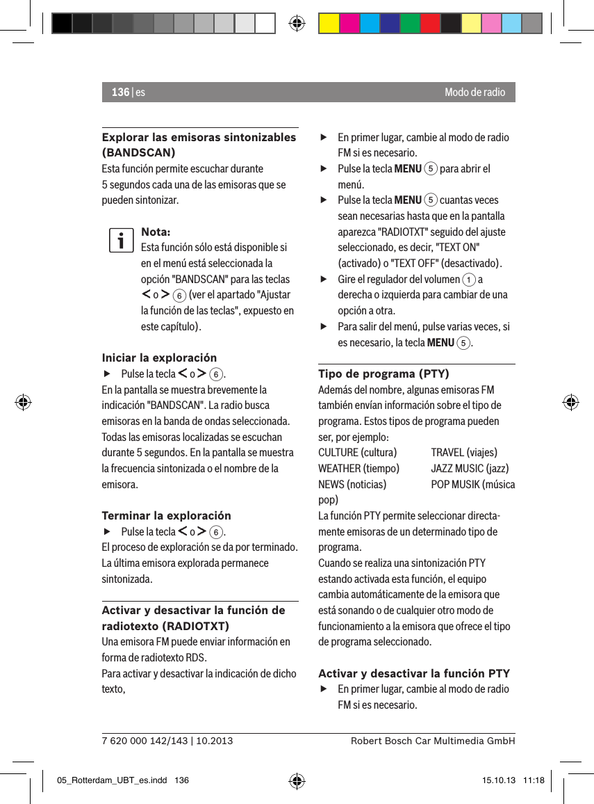 136 | es7 620 000 142/143 | 10.2013 Robert Bosch Car Multimedia GmbHModo de radioExplorar las emisoras sintonizables (BANDSCAN)Esta función permite escuchar durante 5 segundos cada una de las emisoras que se pueden sintonizar.Nota:Esta función sólo está disponible si en el menú está seleccionada la opción &quot;BANDSCAN&quot; para las teclas  o   6 (ver el apartado &quot;Ajustar la función de las teclas&quot;, expuesto en este capítulo).Iniciar la exploración fPulse la tecla   o   6.En la pantalla se muestra brevemente la indicación &quot;BANDSCAN&quot;. La radio busca emisoras en la banda de ondas seleccionada. Todas las emisoras localizadas se escuchan durante 5 segundos. En la pantalla se muestra la frecuencia sintonizada o el nombre de la emisora.Terminar la exploración fPulse la tecla   o   6.El proceso de exploración se da por terminado. La última emisora explorada permanece sintonizada.Activar y desactivar la función de radiotexto (RADIOTXT)Una emisora FM puede enviar información en forma de radiotexto RDS. Para activar y desactivar la indicación de dicho texto, fEn primer lugar, cambie al modo de radio FM si es necesario. fPulse la tecla MENU 5 para abrir el menú. fPulse la tecla MENU 5 cuantas veces sean necesarias hasta que en la pantalla aparezca &quot;RADIOTXT&quot; seguido del ajuste seleccionado, es decir, &quot;TEXT ON&quot; (activado) o &quot;TEXT OFF&quot; (desactivado). fGire el regulador del volumen 1 a derecha o izquierda para cambiar de una opción a otra. fPara salir del menú, pulse varias veces, si es necesario, la tecla MENU 5.Tipo de programa (PTY)Además del nombre, algunas emisoras FM también envían información sobre el tipo de programa. Estos tipos de programa pueden ser, por ejemplo:CULTURE (cultura)  TRAVEL (viajes)WEATHER (tiempo)  JAZZ MUSIC (jazz)NEWS (noticias)  POP MUSIK (música pop)La función PTY permite seleccionar directa-mente emisoras de un determinado tipo de programa.Cuando se realiza una sintonización PTY estando activada esta función, el equipo cambia automáticamente de la emisora que está sonando o de cualquier otro modo de funcionamiento a la emisora que ofrece el tipo de programa seleccionado. Activar y desactivar la función PTY fEn primer lugar, cambie al modo de radio FM si es necesario.05_Rotterdam_UBT_es.indd   136 15.10.13   11:18
