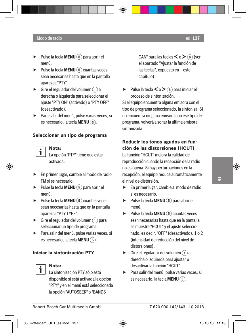 es | 1377 620 000 142/143 | 10.2013Robert Bosch Car Multimedia GmbHes fPulse la tecla MENU 5 para abrir el menú. fPulse la tecla MENU 5 cuantas veces sean necesarias hasta que en la pantalla aparezca &quot;PTY&quot;. fGire el regulador del volumen 1 a derecha o izquierda para seleccionar el ajuste &quot;PTY ON&quot; (activado) o &quot;PTY OFF&quot; (desactivado). fPara salir del menú, pulse varias veces, si es necesario, la tecla MENU 5.Seleccionar un tipo de programa Nota:La opción &quot;PTY&quot; tiene que estar activada. fEn primer lugar, cambie al modo de radio FM si es necesario. fPulse la tecla MENU 5 para abrir el menú. fPulse la tecla MENU 5 cuantas veces sean necesarias hasta que en la pantalla aparezca &quot;PTY TYPE&quot;. fGire el regulador del volumen 1 para seleccionar un tipo de programa. fPara salir del menú, pulse varias veces, si es necesario, la tecla MENU 5.Iniciar la sintonización PTYNota:La sintonización PTY sólo está disponible si está activada la opción &quot;PTY&quot; y en el menú está seleccionada la opción &quot;AUTOSEEK&quot; o &quot;BANDS-CAN&quot; para las teclas   o   6 (ver el apartado &quot;Ajustar la función de las teclas&quot;, expuesto en este capítulo). fPulse la tecla   o   6 para iniciar el proceso de sintonización.Si el equipo encuentra alguna emisora con el tipo de programa seleccionado, la sintoniza. Si no encuentra ninguna emisora con ese tipo de programa, volverá a sonar la última emisora sintonizada.Reducir los tonos agudos en fun-ción de las distorsiones (HCUT)La función &quot;HCUT&quot; mejora la calidad de reproducción cuando la recepción de la radio no es buena. Si hay perturbaciones en la recepción, el equipo reduce automáticamente el nivel de distorsión. fEn primer lugar, cambie al modo de radio si es necesario. fPulse la tecla MENU 5 para abrir el menú. fPulse la tecla MENU 5 cuantas veces sean necesarias hasta que en la pantalla se muestre &quot;HCUT&quot; y el ajuste seleccio-nado, es decir, &quot;OFF&quot; (desactivado), 1 o 2 (intensidad de reducción del nivel de distorsiones). fGire el regulador del volumen 1 a derecha o izquierda para ajustar o desactivar la función &quot;HCUT&quot;. fPara salir del menú, pulse varias veces, si es necesario, la tecla MENU 5.Modo de radio05_Rotterdam_UBT_es.indd   137 15.10.13   11:18