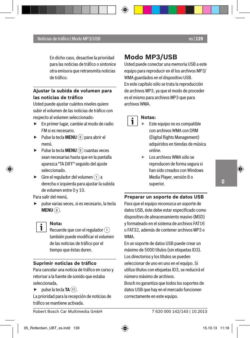 es | 1397 620 000 142/143 | 10.2013Robert Bosch Car Multimedia GmbHesEn dicho caso, desactive la prioridad para las noticias de tráﬁco o sintonice otra emisora que retransmita noticias de tráﬁco.Ajustar la subida de volumen para las noticias de tráﬁcoUsted puede ajustar cuántos niveles quiere subir el volumen de las noticias de tráﬁco con respecto al volumen seleccionado: fEn primer lugar, cambie al modo de radio FM si es necesario. fPulse la tecla MENU 5 para abrir el menú. fPulse la tecla MENU 5 cuantas veces sean necesarias hasta que en la pantalla aparezca &quot;TA DIFF&quot; seguido del ajuste seleccionado. fGire el regulador del volumen 1 a derecha o izquierda para ajustar la subida de volumen entre 0 y 10. Para salir del menú,  fpulse varias veces, si es necesario, la tecla MENU 5.Nota:Recuerde que con el regulador 1 también puede modiﬁcar el volumen de las noticias de tráﬁco por el tiempo que éstas duren.Suprimir noticias de tráﬁcoPara cancelar una noticia de tráﬁco en curso y retornar a la fuente de sonido que estaba seleccionada, fpulse la tecla TA ;.La prioridad para la recepción de noticias de tráﬁco se mantiene activada.Modo MP3/USBUsted puede conectar una memoria USB a este equipo para reproducir en él los archivos MP3/WMA guardados en el dispositivo USB. En este capítulo sólo se trata la reproducción de archivos MP3, ya que el modo de proceder es el mismo para archivos MP3 que para archivos WMA.Notas: fEste equipo no es compatible con archivos WMA con DRM (Digital Rights Management) adquiridos en tiendas de música online. fLos archivos WMA sólo se reproducen de forma segura si han sido creados con Windows Media Player, versión 8 o superior.Preparar un soporte de datos USBPara que el equipo reconozca un soporte de datos USB, éste debe estar especiﬁcado como dispositivo de almacenamiento masivo (MSD) y formateado en el sistema de archivos FAT16 o FAT32, además de contener archivos MP3 o WMA.En un soporte de datos USB puede crear un máximo de 5000 títulos (sin etiquetas ID3). Los directorios y los títulos se pueden seleccionar de uno en uno en el equipo. Si utiliza títulos con etiquetas ID3, se reducirá el número máximo de archivos.Bosch no garantiza que todos los soportes de datos USB que hay en el mercado funcionen correctamente en este equipo.Noticias de tráﬁco | Modo MP3/USB05_Rotterdam_UBT_es.indd   139 15.10.13   11:18