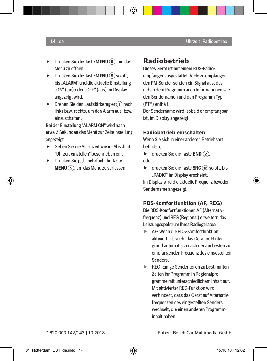 14 | de7 620 000 142/143 | 10.2013 Robert Bosch Car Multimedia GmbHUhrzeit | Radiobetrieb fDrücken Sie die Taste MENU 5, um das Menü zu öffnen. fDrücken Sie die Taste MENU 5 so oft, bis „ALARM“ und die aktuelle Einstellung „ON“ (ein) oder „OFF“ (aus) im Display angezeigt wird. fDrehen Sie den Lautstärkeregler 1 nach links bzw. rechts, um den Alarm aus- bzw. einzuschalten.Bei der Einstellung &quot;ALARM ON&quot; wird nach etwa 2 Sekunden das Menü zur Zeiteinstellung angezeigt. fGeben Sie die Alarmzeit wie im Abschnitt &quot;Uhrzeit einstellen&quot; beschrieben ein. fDrücken Sie ggf. mehrfach die Taste MENU 5, um das Menü zu verlassen.RadiobetriebDieses Gerät ist mit einem RDS-Radio-empfänger ausgestattet. Viele zu empfangen-den FM-Sender senden ein Signal aus, das neben dem Programm auch Informationen wie den Sendernamen und den Programm-Typ (PTY) enthält.Der Sendername wird, sobald er empfangbar ist, im Display angezeigt.Radiobetrieb einschaltenWenn Sie sich in einer anderen Betriebsart beﬁnden, fdrücken Sie die Taste BND 2,oder fdrücken Sie die Taste SRC &lt; so oft, bis „RADIO“ im Display erscheint.Im Display wird die aktuelle Frequenz bzw.der Sendername angezeigt. RDS-Komfortfunktion (AF, REG)Die RDS-Komfortfunktionen AF (Alternativ-frequenz) und REG (Regional) erweitern das Leistungsspektrum Ihres Radiogerätes: fAF: Wenn die RDS-Komfortfunktion aktiviert ist, sucht das Gerät im Hinter-grund automatisch nach der am besten zu empfangenden Frequenz des eingestellten Senders. fREG: Einige Sender teilen zu bestimmten Zeiten ihr Programm in Regionalpro-gramme mit unterschiedlichem Inhalt auf. Mit aktivierter REG-Funktion wird verhindert, dass das Gerät auf Alternativ-frequenzen des eingestellten Senders wechselt, die einen anderen Programm-inhalt haben.01_Rotterdam_UBT_de.indd   14 15.10.13   12:02