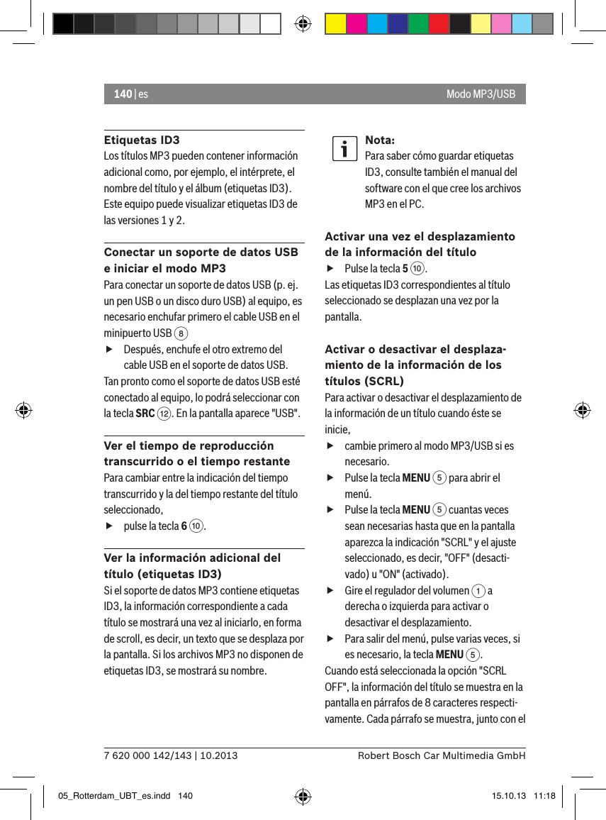 140 | es7 620 000 142/143 | 10.2013 Robert Bosch Car Multimedia GmbHEtiquetas ID3Los títulos MP3 pueden contener información adicional como, por ejemplo, el intérprete, el nombre del título y el álbum (etiquetas ID3). Este equipo puede visualizar etiquetas ID3 de las versiones 1 y 2.Conectar un soporte de datos USB e iniciar el modo MP3Para conectar un soporte de datos USB (p. ej. un pen USB o un disco duro USB) al equipo, es necesario enchufar primero el cable USB en el minipuerto USB 8  fDespués, enchufe el otro extremo del cable USB en el soporte de datos USB.Tan pronto como el soporte de datos USB esté conectado al equipo, lo podrá seleccionar con la tecla SRC &lt;. En la pantalla aparece &quot;USB&quot;.Ver el tiempo de reproducción transcurrido o el tiempo restantePara cambiar entre la indicación del tiempo transcurrido y la del tiempo restante del título seleccionado,  fpulse la tecla 6 :.Ver la información adicional del título (etiquetas ID3)Si el soporte de datos MP3 contiene etiquetas ID3, la información correspondiente a cada título se mostrará una vez al iniciarlo, en forma de scroll, es decir, un texto que se desplaza por la pantalla. Si los archivos MP3 no disponen de etiquetas ID3, se mostrará su nombre.Nota:Para saber cómo guardar etiquetas ID3, consulte también el manual del software con el que cree los archivos MP3 en el PC.Activar una vez el desplazamiento de la información del título fPulse la tecla 5 :. Las etiquetas ID3 correspondientes al título seleccionado se desplazan una vez por la pantalla.Activar o desactivar el desplaza-miento de la información de los títulos (SCRL)Para activar o desactivar el desplazamiento de la información de un título cuando éste se inicie, fcambie primero al modo MP3/USB si es necesario. fPulse la tecla MENU 5 para abrir el menú. fPulse la tecla MENU 5 cuantas veces sean necesarias hasta que en la pantalla aparezca la indicación &quot;SCRL&quot; y el ajuste seleccionado, es decir, &quot;OFF&quot; (desacti-vado) u &quot;ON&quot; (activado). fGire el regulador del volumen 1 a derecha o izquierda para activar o desactivar el desplazamiento. fPara salir del menú, pulse varias veces, si es necesario, la tecla MENU 5.Cuando está seleccionada la opción &quot;SCRL OFF&quot;, la información del título se muestra en la pantalla en párrafos de 8 caracteres respecti-vamente. Cada párrafo se muestra, junto con el Modo MP3/USB05_Rotterdam_UBT_es.indd   140 15.10.13   11:18