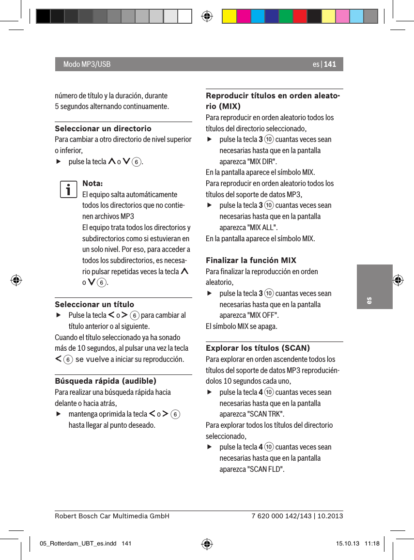 es | 1417 620 000 142/143 | 10.2013Robert Bosch Car Multimedia GmbHesnúmero de título y la duración, durante 5 segundos alternando continuamente.Seleccionar un directorioPara cambiar a otro directorio de nivel superior o inferior,  fpulse la tecla   o   6.Nota:El equipo salta automáticamente todos los directorios que no contie-nen archivos MP3 El equipo trata todos los directorios y subdirectorios como si estuvieran en un solo nivel. Por eso, para acceder a todos los subdirectorios, es necesa-rio pulsar repetidas veces la tecla   o   6. Seleccionar un título fPulse la tecla   o   6 para cambiar al título anterior o al siguiente. Cuando el título seleccionado ya ha sonado más de 10 segundos, al pulsar una vez la tecla  6 se vuelve a iniciar su reproducción.Búsqueda rápida (audible)Para realizar una búsqueda rápida hacia delante o hacia atrás,  fmantenga oprimida la tecla   o   6 hasta llegar al punto deseado. Reproducir títulos en orden aleato-rio (MIX)Para reproducir en orden aleatorio todos los títulos del directorio seleccionado,  fpulse la tecla 3 : cuantas veces sean necesarias hasta que en la pantalla aparezca &quot;MIX DIR&quot;.En la pantalla aparece el símbolo MIX.Para reproducir en orden aleatorio todos los títulos del soporte de datos MP3,  fpulse la tecla 3 : cuantas veces sean necesarias hasta que en la pantalla aparezca &quot;MIX ALL&quot;.En la pantalla aparece el símbolo MIX.Finalizar la función MIXPara ﬁnalizar la reproducción en orden aleatorio,  fpulse la tecla 3 : cuantas veces sean necesarias hasta que en la pantalla aparezca &quot;MIX OFF&quot;.El símbolo MIX se apaga.Explorar los títulos (SCAN)Para explorar en orden ascendente todos los títulos del soporte de datos MP3 reproducién-dolos 10 segundos cada uno,  fpulse la tecla 4 : cuantas veces sean necesarias hasta que en la pantalla aparezca &quot;SCAN TRK&quot;.Para explorar todos los títulos del directorio seleccionado,  fpulse la tecla 4 : cuantas veces sean necesarias hasta que en la pantalla aparezca &quot;SCAN FLD&quot;. Modo MP3/USB05_Rotterdam_UBT_es.indd   141 15.10.13   11:18