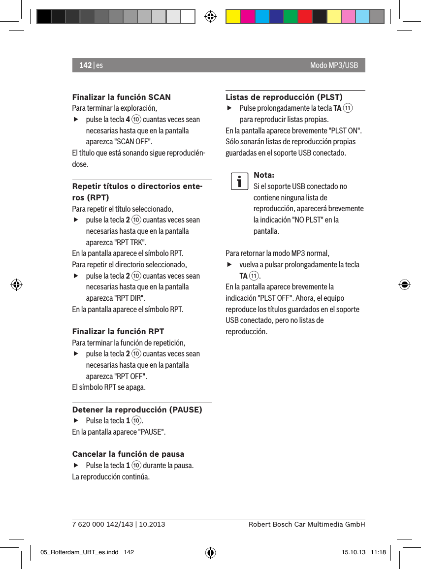 142 | es7 620 000 142/143 | 10.2013 Robert Bosch Car Multimedia GmbHFinalizar la función SCANPara terminar la exploración,  fpulse la tecla 4 : cuantas veces sean necesarias hasta que en la pantalla aparezca &quot;SCAN OFF&quot;.El título que está sonando sigue reproducién-dose.Repetir títulos o directorios ente-ros (RPT)Para repetir el título seleccionado,  fpulse la tecla 2 : cuantas veces sean necesarias hasta que en la pantalla aparezca &quot;RPT TRK&quot;.En la pantalla aparece el símbolo RPT.Para repetir el directorio seleccionado,  fpulse la tecla 2 : cuantas veces sean necesarias hasta que en la pantalla aparezca &quot;RPT DIR&quot;.En la pantalla aparece el símbolo RPT.Finalizar la función RPTPara terminar la función de repetición,  fpulse la tecla 2 : cuantas veces sean necesarias hasta que en la pantalla aparezca &quot;RPT OFF&quot;.El símbolo RPT se apaga.Detener la reproducción (PAUSE) fPulse la tecla 1 :. En la pantalla aparece &quot;PAUSE&quot;.Cancelar la función de pausa fPulse la tecla 1 : durante la pausa. La reproducción continúa.Listas de reproducción (PLST) fPulse prolongadamente la tecla TA ; para reproducir listas propias.En la pantalla aparece brevemente &quot;PLST ON&quot;. Sólo sonarán listas de reproducción propias guardadas en el soporte USB conectado.Nota:Si el soporte USB conectado no contiene ninguna lista de reproducción, aparecerá brevemente la indicación &quot;NO PLST&quot; en la pantalla. Para retornar la modo MP3 normal,  fvuelva a pulsar prolongadamente la tecla TA ;.En la pantalla aparece brevemente la indicación &quot;PLST OFF&quot;. Ahora, el equipo reproduce los títulos guardados en el soporte USB conectado, pero no listas de reproducción. Modo MP3/USB05_Rotterdam_UBT_es.indd   142 15.10.13   11:18