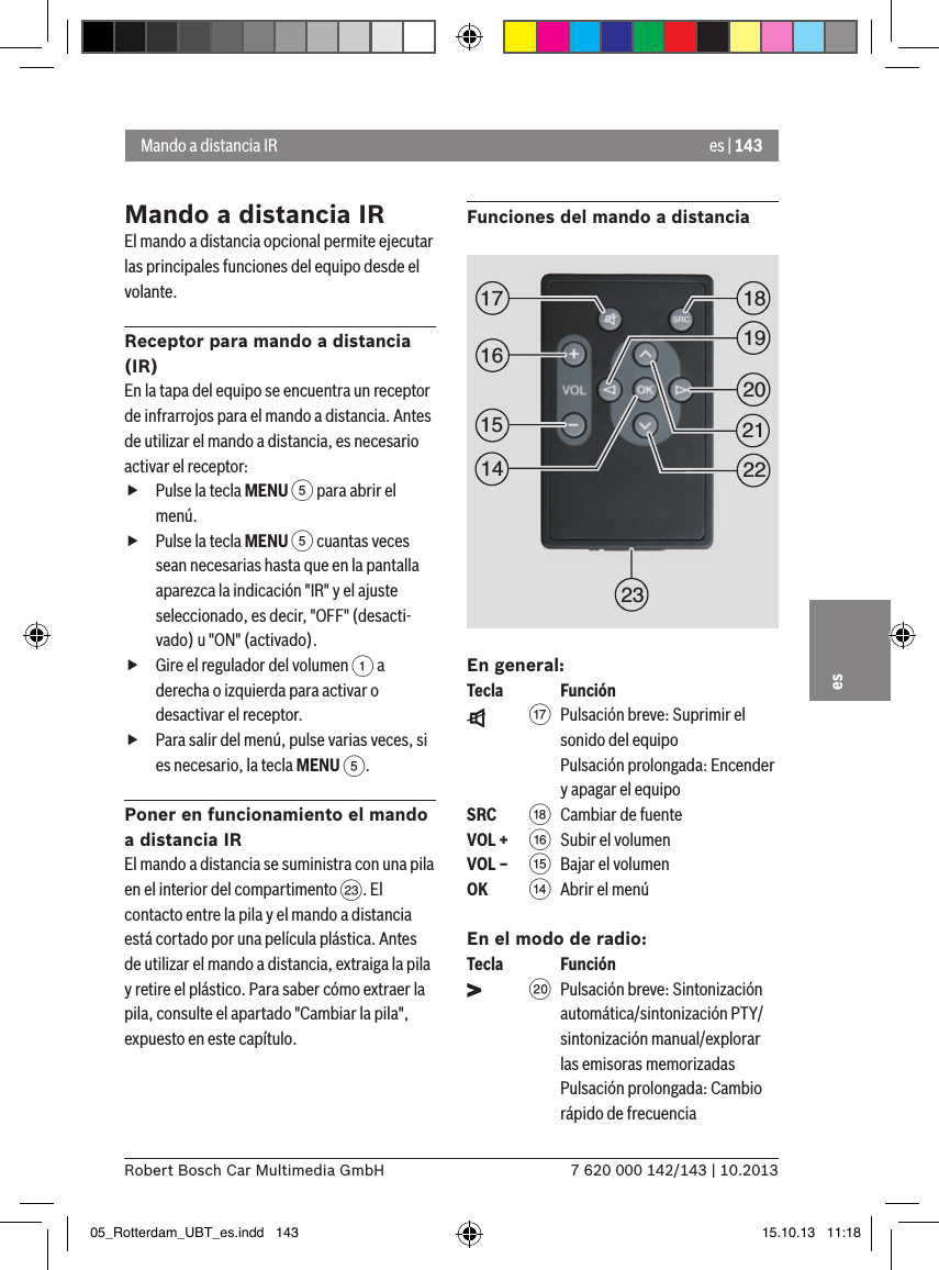 es | 1437 620 000 142/143 | 10.2013Robert Bosch Car Multimedia GmbHesMando a distancia IREl mando a distancia opcional permite ejecutar las principales funciones del equipo desde el volante.Receptor para mando a distancia (IR)En la tapa del equipo se encuentra un receptor de infrarrojos para el mando a distancia. Antes de utilizar el mando a distancia, es necesario activar el receptor: fPulse la tecla MENU 5 para abrir el menú. fPulse la tecla MENU 5 cuantas veces sean necesarias hasta que en la pantalla aparezca la indicación &quot;IR&quot; y el ajuste seleccionado, es decir, &quot;OFF&quot; (desacti-vado) u &quot;ON&quot; (activado). fGire el regulador del volumen 1 a derecha o izquierda para activar o desactivar el receptor. fPara salir del menú, pulse varias veces, si es necesario, la tecla MENU 5.Poner en funcionamiento el mando a distancia IREl mando a distancia se suministra con una pila en el interior del compartimento G. El contacto entre la pila y el mando a distancia está cortado por una película plástica. Antes de utilizar el mando a distancia, extraiga la pila y retire el plástico. Para saber cómo extraer la pila, consulte el apartado &quot;Cambiar la pila&quot;, expuesto en este capítulo.Funciones del mando a distanciaEn general:Tecla    Función    A  Pulsación breve: Suprimir el sonido del equipo Pulsación prolongada: Encender y apagar el equipoSRC   B Cambiar de fuenteVOL + @ Subir el volumenVOL – ? Bajar el volumenOK    &gt;  Abrir el menúEn el modo de radio:Tecla    Función    D Pulsación breve: Sintonización automática/sintonización PTY/sintonización manual/explorar las emisoras memorizadas Pulsación prolongada: Cambio rápido de frecuenciaMando a distancia IR1519181720212223161405_Rotterdam_UBT_es.indd   143 15.10.13   11:18