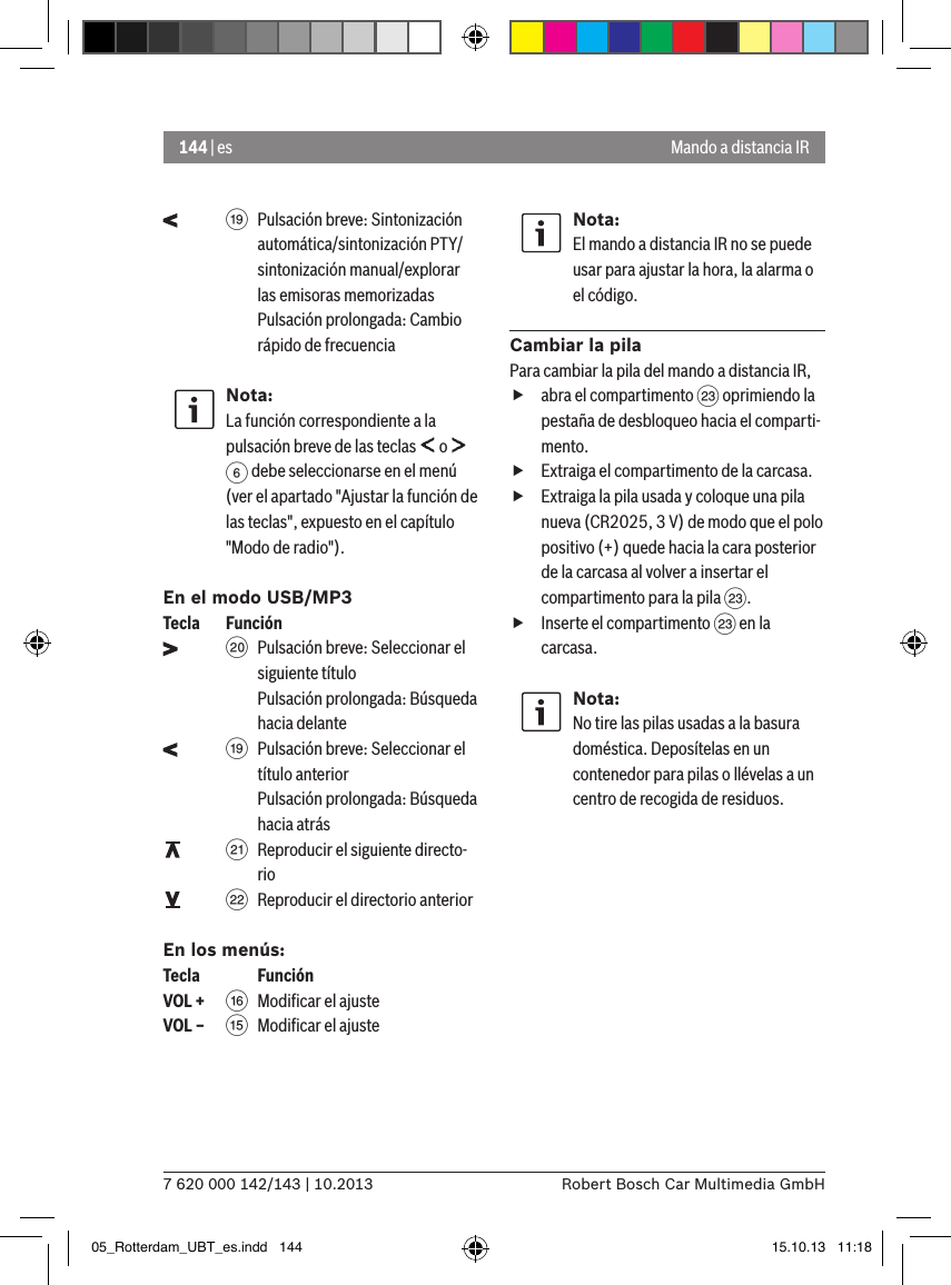 144 | es7 620 000 142/143 | 10.2013 Robert Bosch Car Multimedia GmbH    C Pulsación breve: Sintonización automática/sintonización PTY/sintonización manual/explorar las emisoras memorizadas Pulsación prolongada: Cambio rápido de frecuenciaNota:La función correspondiente a la pulsación breve de las teclas   o   6 debe seleccionarse en el menú (ver el apartado &quot;Ajustar la función de las teclas&quot;, expuesto en el capítulo &quot;Modo de radio&quot;).En el modo USB/MP3Tecla  Función    D Pulsación breve: Seleccionar el siguiente título Pulsación prolongada: Búsqueda hacia delante    C Pulsación breve: Seleccionar el título anterior Pulsación prolongada: Búsqueda hacia atrás    E Reproducir el siguiente directo-rio    F Reproducir el directorio anteriorEn los menús:Tecla    FunciónVOL + @ Modiﬁcar el ajusteVOL – ? Modiﬁcar el ajusteNota:El mando a distancia IR no se puede usar para ajustar la hora, la alarma o el código.Cambiar la pilaPara cambiar la pila del mando a distancia IR, fabra el compartimento G oprimiendo la pestaña de desbloqueo hacia el comparti-mento. fExtraiga el compartimento de la carcasa. fExtraiga la pila usada y coloque una pila nueva (CR2025, 3 V) de modo que el polo positivo (+) quede hacia la cara posterior de la carcasa al volver a insertar el compartimento para la pila G. fInserte el compartimento G en la carcasa.Nota:No tire las pilas usadas a la basura doméstica. Deposítelas en un contenedor para pilas o llévelas a un centro de recogida de residuos.Mando a distancia IR05_Rotterdam_UBT_es.indd   144 15.10.13   11:18