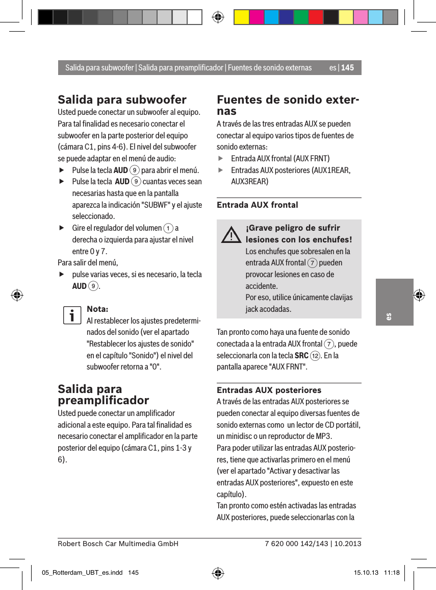 es | 1457 620 000 142/143 | 10.2013Robert Bosch Car Multimedia GmbHesSalida para subwooferUsted puede conectar un subwoofer al equipo. Para tal ﬁnalidad es necesario conectar el subwoofer en la parte posterior del equipo (cámara C1, pins 4-6). El nivel del subwoofer se puede adaptar en el menú de audio: fPulse la tecla AUD 9 para abrir el menú. fPulse la tecla  AUD 9 cuantas veces sean necesarias hasta que en la pantalla aparezca la indicación &quot;SUBWF&quot; y el ajuste seleccionado. fGire el regulador del volumen 1 a derecha o izquierda para ajustar el nivel entre 0 y 7. Para salir del menú,  fpulse varias veces, si es necesario, la tecla AUD 9.Nota:Al restablecer los ajustes predetermi-nados del sonido (ver el apartado &quot;Restablecer los ajustes de sonido&quot; en el capítulo &quot;Sonido&quot;) el nivel del subwoofer retorna a &quot;0&quot;.Salida para preampliﬁcadorUsted puede conectar un ampliﬁcador adicional a este equipo. Para tal ﬁnalidad es necesario conectar el ampliﬁcador en la parte posterior del equipo (cámara C1, pins 1-3 y 6).Fuentes de sonido exter-nasA través de las tres entradas AUX se pueden conectar al equipo varios tipos de fuentes de sonido externas: fEntrada AUX frontal (AUX FRNT) fEntradas AUX posteriores (AUX1REAR, AUX3REAR)Entrada AUX frontal¡Grave peligro de sufrir lesiones con los enchufes!Los enchufes que sobresalen en la entrada AUX frontal 7 pueden provocar lesiones en caso de accidente.Por eso, utilice únicamente clavijas jack acodadas.Tan pronto como haya una fuente de sonido conectada a la entrada AUX frontal 7, puede seleccionarla con la tecla SRC &lt;. En la pantalla aparece &quot;AUX FRNT&quot;.Entradas AUX posterioresA través de las entradas AUX posteriores se pueden conectar al equipo diversas fuentes de sonido externas como  un lector de CD portátil, un minidisc o un reproductor de MP3.Para poder utilizar las entradas AUX posterio-res, tiene que activarlas primero en el menú (ver el apartado &quot;Activar y desactivar las entradas AUX posteriores&quot;, expuesto en este capítulo). Tan pronto como estén activadas las entradas AUX posteriores, puede seleccionarlas con la Salida para subwoofer | Salida para preampliﬁcador | Fuentes de sonido externas05_Rotterdam_UBT_es.indd   145 15.10.13   11:18