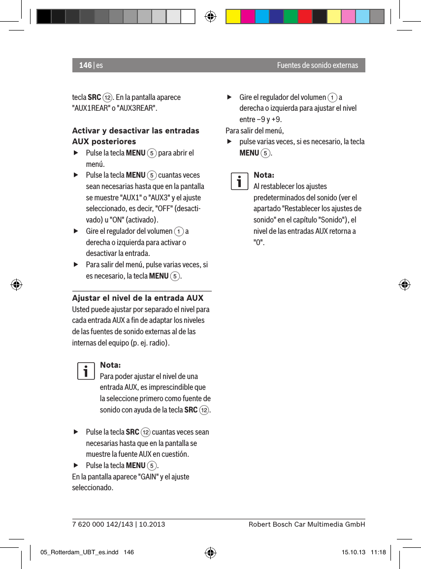 146 | es7 620 000 142/143 | 10.2013 Robert Bosch Car Multimedia GmbHtecla SRC &lt;. En la pantalla aparece &quot;AUX1REAR&quot; o &quot;AUX3REAR&quot;.Activar y desactivar las entradas AUX posteriores fPulse la tecla MENU 5 para abrir el menú. fPulse la tecla MENU 5 cuantas veces sean necesarias hasta que en la pantalla se muestre &quot;AUX1&quot; o &quot;AUX3&quot; y el ajuste seleccionado, es decir, &quot;OFF&quot; (desacti-vado) u &quot;ON&quot; (activado). fGire el regulador del volumen 1 a derecha o izquierda para activar o desactivar la entrada. fPara salir del menú, pulse varias veces, si es necesario, la tecla MENU 5.Ajustar el nivel de la entrada AUXUsted puede ajustar por separado el nivel para cada entrada AUX a ﬁn de adaptar los niveles de las fuentes de sonido externas al de las internas del equipo (p. ej. radio).Nota:Para poder ajustar el nivel de una entrada AUX, es imprescindible que la seleccione primero como fuente de sonido con ayuda de la tecla SRC &lt;. fPulse la tecla SRC &lt; cuantas veces sean necesarias hasta que en la pantalla se muestre la fuente AUX en cuestión. fPulse la tecla MENU 5.En la pantalla aparece &quot;GAIN&quot; y el ajuste seleccionado.  fGire el regulador del volumen 1 a derecha o izquierda para ajustar el nivel entre –9 y +9. Para salir del menú,  fpulse varias veces, si es necesario, la tecla MENU 5.Nota:Al restablecer los ajustes predeterminados del sonido (ver el apartado &quot;Restablecer los ajustes de sonido&quot; en el capítulo &quot;Sonido&quot;), el nivel de las entradas AUX retorna a &quot;0&quot;.Fuentes de sonido externas05_Rotterdam_UBT_es.indd   146 15.10.13   11:18