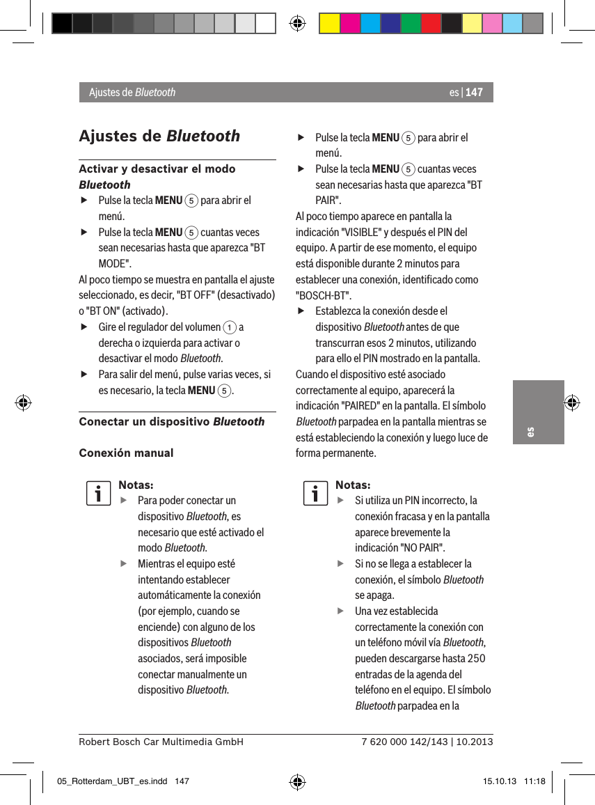 es | 1477 620 000 142/143 | 10.2013Robert Bosch Car Multimedia GmbHesAjustes de BluetoothActivar y desactivar el modo Bluetooth fPulse la tecla MENU 5 para abrir el menú. fPulse la tecla MENU 5 cuantas veces sean necesarias hasta que aparezca &quot;BT MODE&quot;.Al poco tiempo se muestra en pantalla el ajuste seleccionado, es decir, &quot;BT OFF&quot; (desactivado) o &quot;BT ON&quot; (activado). fGire el regulador del volumen 1 a derecha o izquierda para activar o desactivar el modo Bluetooth. fPara salir del menú, pulse varias veces, si es necesario, la tecla MENU 5.Conectar un dispositivo BluetoothConexión manualNotas: fPara poder conectar un dispositivo Bluetooth, es necesario que esté activado el modo Bluetooth. fMientras el equipo esté intentando establecer automáticamente la conexión (por ejemplo, cuando se enciende) con alguno de los dispositivos Bluetooth asociados, será imposible conectar manualmente un dispositivo Bluetooth. fPulse la tecla MENU 5 para abrir el menú. fPulse la tecla MENU 5 cuantas veces sean necesarias hasta que aparezca &quot;BT PAIR&quot;.Al poco tiempo aparece en pantalla la indicación &quot;VISIBLE&quot; y después el PIN del equipo. A partir de ese momento, el equipo está disponible durante 2 minutos para establecer una conexión, identiﬁcado como &quot;BOSCH-BT&quot;. fEstablezca la conexión desde el dispositivo Bluetooth antes de que transcurran esos 2 minutos, utilizando para ello el PIN mostrado en la pantalla.Cuando el dispositivo esté asociado correctamente al equipo, aparecerá la indicación &quot;PAIRED&quot; en la pantalla. El símbolo Bluetooth parpadea en la pantalla mientras se está estableciendo la conexión y luego luce de forma permanente.Notas: fSi utiliza un PIN incorrecto, la conexión fracasa y en la pantalla aparece brevemente la indicación &quot;NO PAIR&quot;. fSi no se llega a establecer la conexión, el símbolo Bluetooth se apaga. fUna vez establecida correctamente la conexión con un teléfono móvil vía Bluetooth, pueden descargarse hasta 250 entradas de la agenda del teléfono en el equipo. El símbolo Bluetooth parpadea en la Ajustes de Bluetooth05_Rotterdam_UBT_es.indd   147 15.10.13   11:18