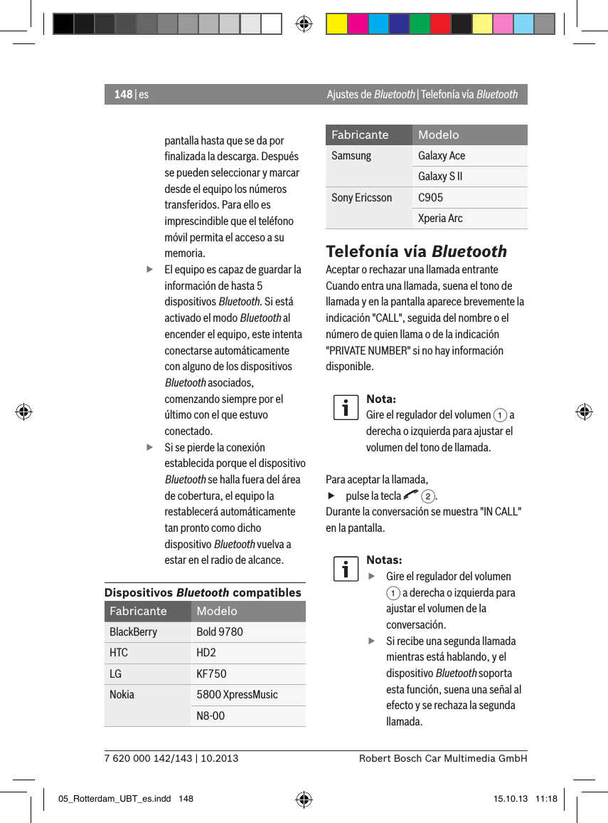 148 | es7 620 000 142/143 | 10.2013 Robert Bosch Car Multimedia GmbHpantalla hasta que se da por ﬁnalizada la descarga. Después se pueden seleccionar y marcar desde el equipo los números transferidos. Para ello es imprescindible que el teléfono móvil permita el acceso a su memoria. fEl equipo es capaz de guardar la información de hasta 5 dispositivos Bluetooth. Si está activado el modo Bluetooth al encender el equipo, este intenta conectarse automáticamente con alguno de los dispositivos Bluetooth asociados, comenzando siempre por el último con el que estuvo conectado. fSi se pierde la conexión establecida porque el dispositivo Bluetooth se halla fuera del área de cobertura, el equipo la restablecerá automáticamente tan pronto como dicho dispositivo Bluetooth vuelva a estar en el radio de alcance.Dispositivos Bluetooth compatiblesFabricante ModeloBlackBerry Bold 9780HTC HD2LG KF750Nokia 5800 XpressMusicN8-00Fabricante ModeloSamsung Galaxy AceGalaxy S IISony Ericsson C905Xperia ArcTelefonía vía BluetoothAceptar o rechazar una llamada entranteCuando entra una llamada, suena el tono de llamada y en la pantalla aparece brevemente la indicación &quot;CALL&quot;, seguida del nombre o el número de quien llama o de la indicación &quot;PRIVATE NUMBER&quot; si no hay información disponible.Nota:Gire el regulador del volumen 1 a derecha o izquierda para ajustar el volumen del tono de llamada. Para aceptar la llamada, fpulse la tecla   2.Durante la conversación se muestra &quot;IN CALL&quot; en la pantalla.Notas: fGire el regulador del volumen 1 a derecha o izquierda para ajustar el volumen de la conversación. fSi recibe una segunda llamada mientras está hablando, y el dispositivo Bluetooth soporta esta función, suena una señal al efecto y se rechaza la segunda llamada.Ajustes de Bluetooth | Telefonía vía Bluetooth05_Rotterdam_UBT_es.indd   148 15.10.13   11:18