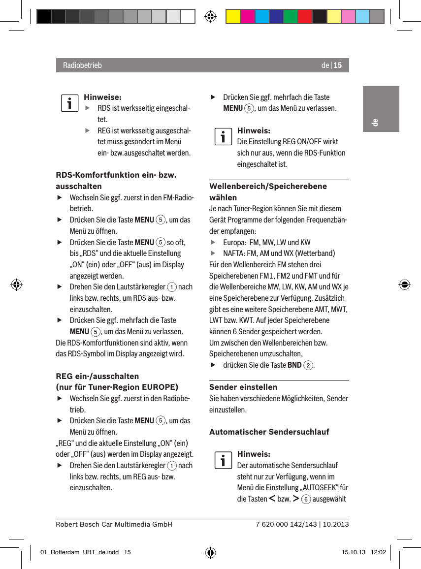 de | 157 620 000 142/143 | 10.2013Robert Bosch Car Multimedia GmbHdeHinweise: fRDS ist werksseitig eingeschal-tet. fREG ist werksseitig ausgeschal-tet muss gesondert im Menü ein- bzw.ausgeschaltet werden.RDS-Komfortfunktion ein- bzw. ausschalten fWechseln Sie ggf. zuerst in den FM-Radio-betrieb. fDrücken Sie die Taste MENU 5, um das Menü zu öffnen. fDrücken Sie die Taste MENU 5 so oft, bis „RDS“ und die aktuelle Einstellung „ON“ (ein) oder „OFF“ (aus) im Display angezeigt werden. fDrehen Sie den Lautstärkeregler 1 nach links bzw. rechts, um RDS aus- bzw. einzuschalten. fDrücken Sie ggf. mehrfach die Taste MENU 5, um das Menü zu verlassen.Die RDS-Komfortfunktionen sind aktiv, wenn das RDS-Symbol im Display angezeigt wird.REG ein-/ausschalten  (nur für Tuner-Region EUROPE) fWechseln Sie ggf. zuerst in den Radiobe-trieb. fDrücken Sie die Taste MENU 5, um das Menü zu öffnen.„REG“ und die aktuelle Einstellung „ON“ (ein) oder „OFF“ (aus) werden im Display angezeigt. fDrehen Sie den Lautstärkeregler 1 nach links bzw. rechts, um REG aus- bzw. einzuschalten. fDrücken Sie ggf. mehrfach die Taste MENU 5, um das Menü zu verlassen.Hinweis:Die Einstellung REG ON/OFF wirkt sich nur aus, wenn die RDS-Funktion eingeschaltet ist.Wellenbereich/Speicherebene wählenJe nach Tuner-Region können Sie mit diesem Gerät Programme der folgenden Frequenzbän-der empfangen: fEuropa:  FM, MW, LW und KW fNAFTA: FM, AM und WX (Wetterband)Für den Wellenbereich FM stehen drei Speicherebenen FM1, FM2 und FMT und für die Wellenbereiche MW, LW, KW, AM und WX je eine Speicherebene zur Verfügung. Zusätzlich gibt es eine weitere Speicherebene AMT, MWT, LWT bzw. KWT. Auf jeder Speicherebene können 6 Sender gespeichert werden.Um zwischen den Wellenbereichen bzw. Speicherebenen umzuschalten, fdrücken Sie die Taste BND 2.Sender einstellenSie haben verschiedene Möglichkeiten, Sender einzustellen.Automatischer SendersuchlaufHinweis:Der automatische Sendersuchlauf steht nur zur Verfügung, wenn im Menü die Einstellung „AUTOSEEK“ für die Tasten   bzw.   6 ausgewählt Radiobetrieb01_Rotterdam_UBT_de.indd   15 15.10.13   12:02