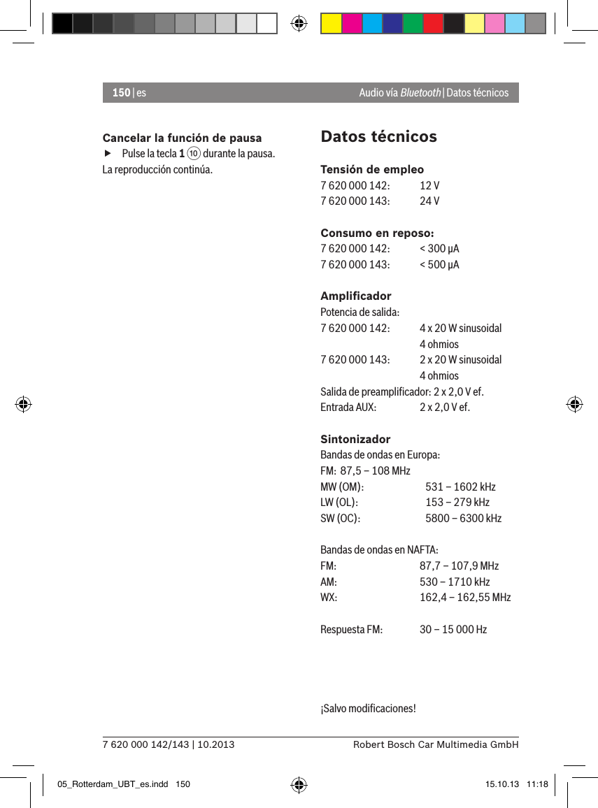 150 | es7 620 000 142/143 | 10.2013 Robert Bosch Car Multimedia GmbHCancelar la función de pausa fPulse la tecla 1 : durante la pausa. La reproducción continúa.Datos técnicosTensión de empleo7 620 000 142:  12 V7 620 000 143:  24 VConsumo en reposo:7 620 000 142:  &lt; 300 �A7 620 000 143:  &lt; 500 �AAmpliﬁcadorPotencia de salida:7 620 000 142:  4 x 20 W sinusoidal    4 ohmios7 620 000 143:  2 x 20 W sinusoidal    4 ohmiosSalida de preampliﬁcador: 2 x 2,0 V ef.Entrada AUX:   2 x 2,0 V ef.SintonizadorBandas de ondas en Europa:FM:  87,5 – 108 MHzMW (OM):    531 – 1602 kHzLW (OL):    153 – 279 kHzSW (OC):    5800 – 6300 kHzBandas de ondas en NAFTA:FM:    87,7 – 107,9 MHzAM:   530 – 1710 kHzWX:   162,4 – 162,55 MHzRespuesta FM:  30 – 15 000 Hz¡Salvo modiﬁcaciones! Audio vía Bluetooth | Datos técnicos05_Rotterdam_UBT_es.indd   150 15.10.13   11:18