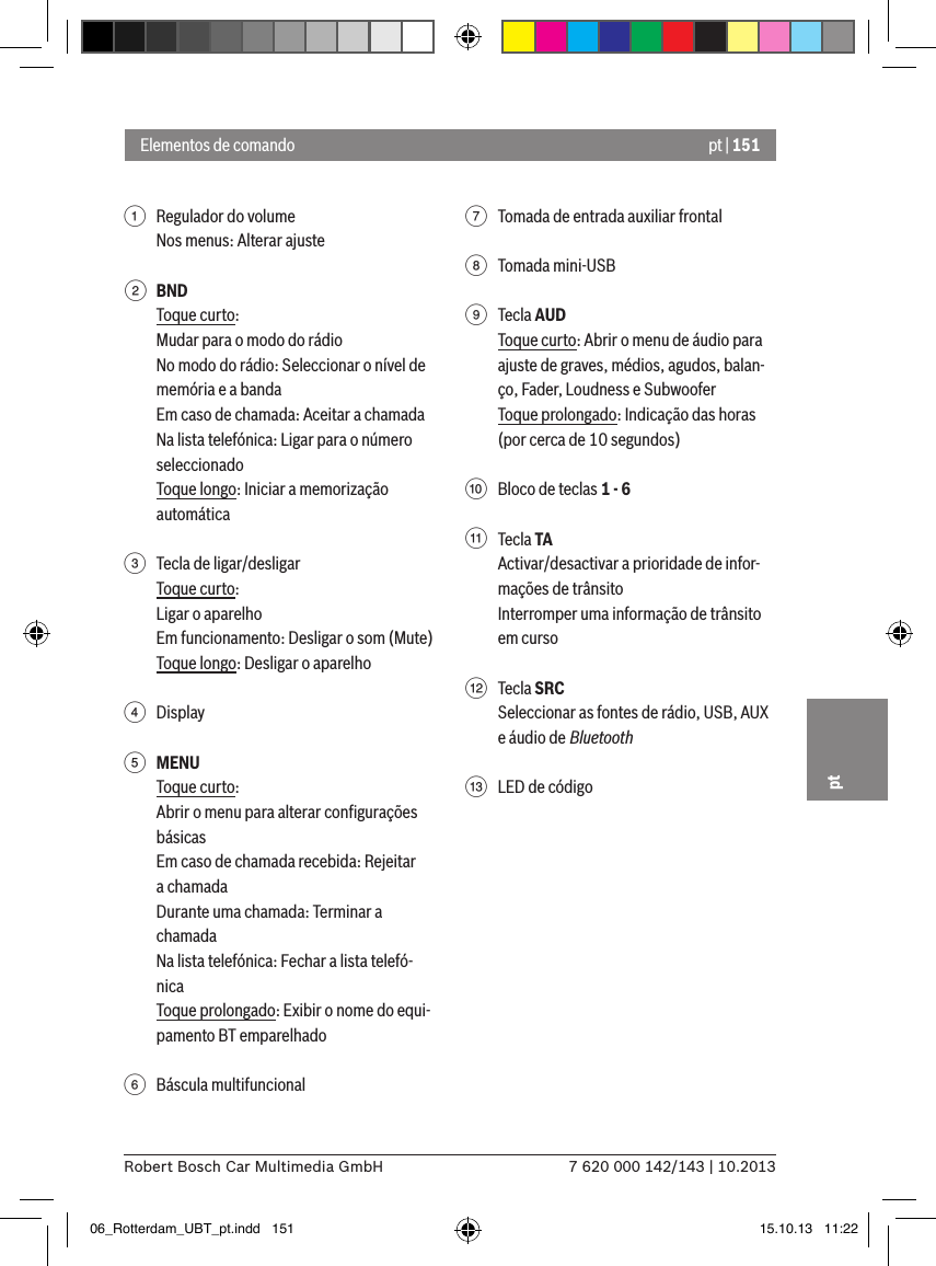 pt | 1517 620 000 142/143 | 10.2013Robert Bosch Car Multimedia GmbHpt1  Regulador do volumeNos menus: Alterar ajuste2 BNDToque curto:Mudar para o modo do rádioNo modo do rádio: Seleccionar o nível de memória e a bandaEm caso de chamada: Aceitar a chamadaNa lista telefónica: Ligar para o número seleccionadoToque longo: Iniciar a memorização automática 3  Tecla de ligar/desligarToque curto:Ligar o aparelhoEm funcionamento: Desligar o som (Mute)Toque longo: Desligar o aparelho4  Display5 MENUToque curto:Abrir o menu para alterar conﬁgurações básicasEm caso de chamada recebida: Rejeitar a chamadaDurante uma chamada: Terminar a chamadaNa lista telefónica: Fechar a lista telefó-nicaToque prolongado: Exibir o nome do equi-pamento BT emparelhado6  Báscula multifuncional7  Tomada de entrada auxiliar frontal8  Tomada mini-USB9  Tecla AUDToque curto: Abrir o menu de áudio para ajuste de graves, médios, agudos, balan-ço, Fader, Loudness e SubwooferToque prolongado: Indicação das horas (por cerca de 10 segundos):  Bloco de teclas 1 - 6;  Tecla TAActivar/desactivar a prioridade de infor-mações de trânsitoInterromper uma informação de trânsito em curso&lt;  Tecla SRCSeleccionar as fontes de rádio, USB, AUX e áudio de Bluetooth=  LED de códigoElementos de comando06_Rotterdam_UBT_pt.indd   151 15.10.13   11:22