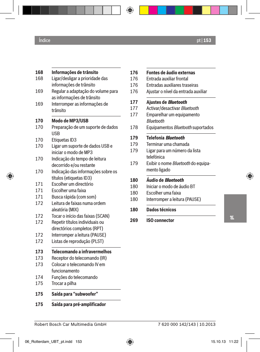 pt | 1537 620 000 142/143 | 10.2013Robert Bosch Car Multimedia GmbHpt 168  Informações de trânsito 168  Ligar/desligar a prioridade das informações de trânsito 169  Regular a adaptação do volume para as informações de trânsito 169  Interromper as informações de trânsito 170  Modo de MP3/USB 170  Preparação de um suporte de dados USB 170  Etiquetas ID3 170  Ligar um suporte de dados USB e iniciar o modo de MP3 170  Indicação do tempo de leitura decorrido e/ou restante 170  Indicação das informações sobre os títulos (etiquetas ID3) 171  Escolher um directório 171  Escolher uma faixa 171  Busca rápida (com som) 172  Leitura de faixas numa ordem aleatória (MIX) 172  Tocar o início das faixas (SCAN) 172  Repetir títulos individuais ou directórios completos (RPT) 172  Interromper a leitura (PAUSE) 172  Listas de reprodução (PLST) 173  Telecomando a infravermelhos 173  Receptor do telecomando (IR) 173  Colocar o telecomando IV em funcionamento 174  Funções do telecomando 175  Trocar a pilha 175  Saída para “subwoofer” 175  Saída para pré-ampliﬁcadorÍndice 176  Fontes de áudio externas 176  Entrada auxiliar frontal 176  Entradas auxiliares traseiras 176  Ajustar o nível da entrada auxiliar 177  Ajustes de Bluetooth 177  Activar/desactivar Bluetooth 177  Emparelhar um equipamento Bluetooth 178  Equipamentos Bluetooth suportados 179  Telefonia Bluetooth 179  Terminar uma chamada 179  Ligar para um número da lista telefónica 179  Exibir o nome Bluetooth do equipa-mento ligado 180  Áudio de Bluetooth 180  Iniciar o modo de áudio BT 180  Escolher uma faixa 180  Interromper a leitura (PAUSE) 180  Dados técnicos 269  ISO connector06_Rotterdam_UBT_pt.indd   153 15.10.13   11:22