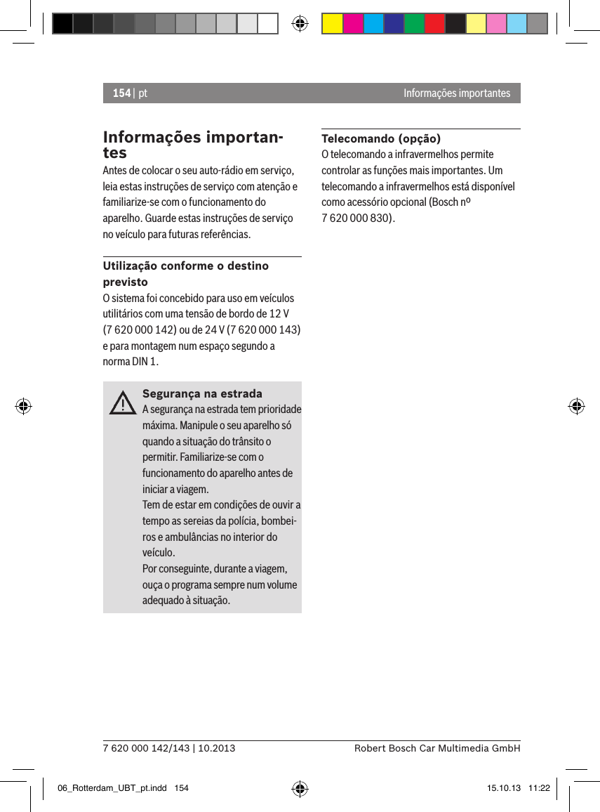 154 | pt7 620 000 142/143 | 10.2013 Robert Bosch Car Multimedia GmbHInformações importantesInformações importan-tesAntes de colocar o seu auto-rádio em serviço, leia estas instruções de serviço com atenção e familiarize-se com o funcionamento do aparelho. Guarde estas instruções de serviço no veículo para futuras referências.Utilização conforme o destino previstoO sistema foi concebido para uso em veículos utilitários com uma tensão de bordo de 12 V (7 620 000 142) ou de 24 V (7 620 000 143) e para montagem num espaço segundo a norma DIN 1.Segurança na estradaA segurança na estrada tem prioridade máxima. Manipule o seu aparelho só quando a situação do trânsito o permitir. Familiarize-se com o funcionamento do aparelho antes de iniciar a viagem. Tem de estar em condições de ouvir a tempo as sereias da polícia, bombei-ros e ambulâncias no interior do veículo. Por conseguinte, durante a viagem, ouça o programa sempre num volume adequado à situação.Telecomando (opção)O telecomando a infravermelhos permite controlar as funções mais importantes. Um telecomando a infravermelhos está disponível como acessório opcional (Bosch nº 7 620 000 830).06_Rotterdam_UBT_pt.indd   154 15.10.13   11:22