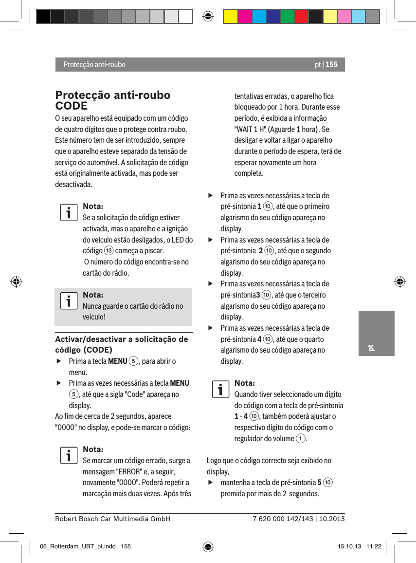 pt | 1557 620 000 142/143 | 10.2013Robert Bosch Car Multimedia GmbHpt Protecção anti-rouboProtecção anti-roubo CODEO seu aparelho está equipado com um código de quatro dígitos que o protege contra roubo. Este número tem de ser introduzido, sempre que o aparelho esteve separado da tensão de serviço do automóvel. A solicitação de código está originalmente activada, mas pode ser desactivada.Nota:Se a solicitação de código estiver activada, mas o aparelho e a ignição do veículo estão desligados, o LED do código = começa a piscar. O número do código encontra-se no cartão do rádio.Nota:Nunca guarde o cartão do rádio no veículo!Activar/desactivar a solicitação de código (CODE) fPrima a tecla MENU 5, para abrir o menu. fPrima as vezes necessárias a tecla MENU 5, até que a sigla &quot;Code&quot; apareça no display.Ao ﬁm de cerca de 2 segundos, aparece &quot;0000&quot; no display, e pode-se marcar o código:Nota:Se marcar um código errado, surge a mensagem &quot;ERROR&quot; e, a seguir, novamente &quot;0000&quot;. Poderá repetir a marcação mais duas vezes. Após três tentativas erradas, o aparelho ﬁca bloqueado por 1 hora. Durante esse período, é exibida a informação &quot;WAIT 1 H&quot; (Aguarde 1 hora). Se desligar e voltar a ligar o aparelho durante o período de espera, terá de esperar novamente um hora completa. fPrima as vezes necessárias a tecla de pré-sintonia 1 :, até que o primeiro algarismo do seu código apareça no display. fPrima as vezes necessárias a tecla de pré-sintonia  2 :, até que o segundo algarismo do seu código apareça no display. fPrima as vezes necessárias a tecla de pré-sintonia3 :, até que o terceiro algarismo do seu código apareça no display. fPrima as vezes necessárias a tecla de pré-sintonia 4 :, até que o quarto algarismo do seu código apareça no display.Nota:Quando tiver seleccionado um dígito do código com a tecla de pré-sintonia 1 - 4 :, também poderá ajustar o respectivo dígito do código com o regulador do volume 1.Logo que o código correcto seja exibido no display,  fmantenha a tecla de pré-sintonia 5 : premida por mais de 2  segundos.06_Rotterdam_UBT_pt.indd   155 15.10.13   11:22