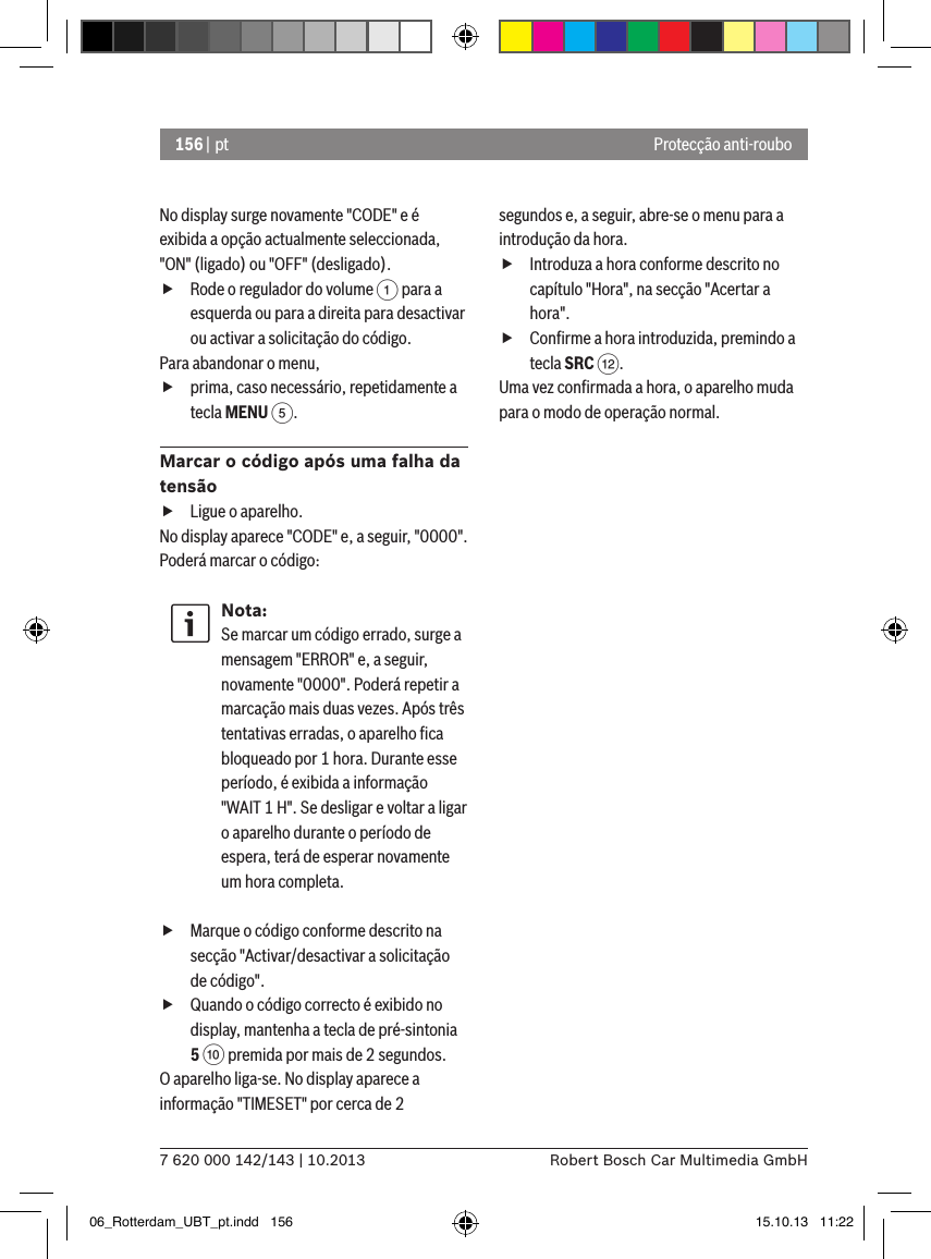 156 | pt7 620 000 142/143 | 10.2013 Robert Bosch Car Multimedia GmbHProtecção anti-rouboNo display surge novamente &quot;CODE&quot; e é exibida a opção actualmente seleccionada, &quot;ON&quot; (ligado) ou &quot;OFF&quot; (desligado). fRode o regulador do volume 1 para a esquerda ou para a direita para desactivar ou activar a solicitação do código.Para abandonar o menu,  fprima, caso necessário, repetidamente a tecla MENU 5.Marcar o código após uma falha da tensão fLigue o aparelho.No display aparece &quot;CODE&quot; e, a seguir, &quot;0000&quot;. Poderá marcar o código:Nota:Se marcar um código errado, surge a mensagem &quot;ERROR&quot; e, a seguir, novamente &quot;0000&quot;. Poderá repetir a marcação mais duas vezes. Após três tentativas erradas, o aparelho ﬁca bloqueado por 1 hora. Durante esse período, é exibida a informação &quot;WAIT 1 H&quot;. Se desligar e voltar a ligar o aparelho durante o período de espera, terá de esperar novamente um hora completa. fMarque o código conforme descrito na secção &quot;Activar/desactivar a solicitação de código&quot;. fQuando o código correcto é exibido no display, mantenha a tecla de pré-sintonia  5 : premida por mais de 2 segundos.O aparelho liga-se. No display aparece a informação &quot;TIMESET&quot; por cerca de 2 segundos e, a seguir, abre-se o menu para a introdução da hora. fIntroduza a hora conforme descrito no capítulo &quot;Hora&quot;, na secção &quot;Acertar a hora&quot;. fConﬁrme a hora introduzida, premindo a tecla SRC &lt;.Uma vez conﬁrmada a hora, o aparelho muda para o modo de operação normal.06_Rotterdam_UBT_pt.indd   156 15.10.13   11:22