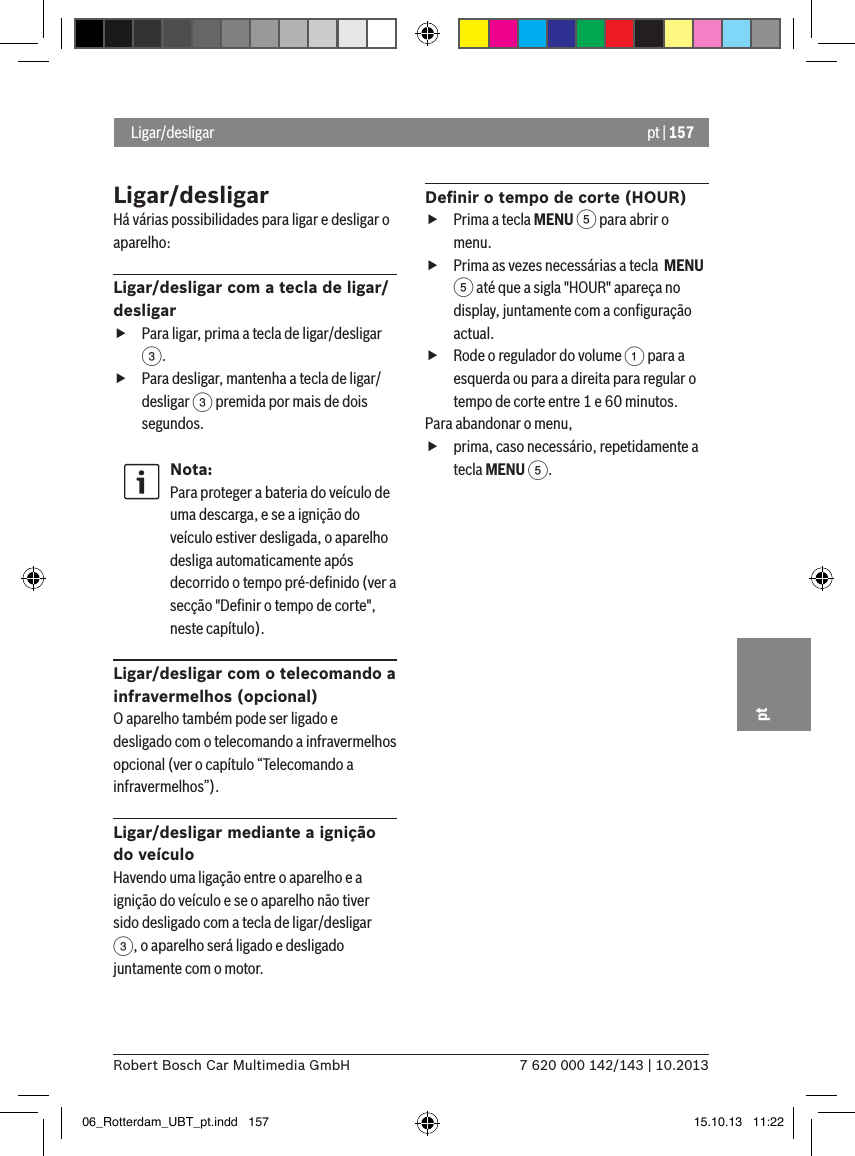 pt | 1577 620 000 142/143 | 10.2013Robert Bosch Car Multimedia GmbHptLigar/desligarHá várias possibilidades para ligar e desligar o aparelho:Ligar/desligar com a tecla de ligar/desligar fPara ligar, prima a tecla de ligar/desligar 3. fPara desligar, mantenha a tecla de ligar/desligar 3 premida por mais de dois  segundos.Nota:Para proteger a bateria do veículo de uma descarga, e se a ignição do veículo estiver desligada, o aparelho desliga automaticamente após decorrido o tempo pré-deﬁnido (ver a secção &quot;Deﬁnir o tempo de corte&quot;, neste capítulo).Ligar/desligar com o telecomando a infravermelhos (opcional)O aparelho também pode ser ligado e desligado com o telecomando a infravermelhos opcional (ver o capítulo “Telecomando a infravermelhos”).Ligar/desligar mediante a ignição do veículoHavendo uma ligação entre o aparelho e a ignição do veículo e se o aparelho não tiver sido desligado com a tecla de ligar/desligar 3, o aparelho será ligado e desligado juntamente com o motor.Deﬁnir o tempo de corte (HOUR) fPrima a tecla MENU 5 para abrir o menu. fPrima as vezes necessárias a tecla  MENU 5 até que a sigla &quot;HOUR&quot; apareça no display, juntamente com a conﬁguração actual. fRode o regulador do volume 1 para a esquerda ou para a direita para regular o tempo de corte entre 1 e 60 minutos. Para abandonar o menu,  fprima, caso necessário, repetidamente a tecla MENU 5. Ligar/desligar06_Rotterdam_UBT_pt.indd   157 15.10.13   11:22