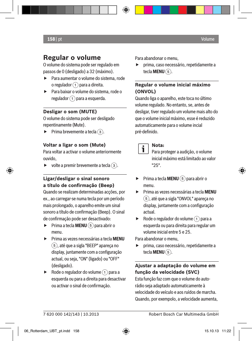 158 | pt7 620 000 142/143 | 10.2013 Robert Bosch Car Multimedia GmbHVolumeRegular o volumeO volume do sistema pode ser regulado em passos de 0 (desligado) a 32 (máximo). fPara aumentar o volume do sistema, rode o regulador 1 para a direita. fPara baixar o volume do sistema, rode o regulador 1 para a esquerda.Desligar o som (MUTE)O volume do sistema pode ser desligado repentinamente (Mute). fPrima brevemente a tecla 3.Voltar a ligar o som (Mute)Para voltar a activar o volume anteriormente ouvido, fvolte a premir brevemente a tecla 3.Ligar/desligar o sinal sonoro  a título de conﬁrmação (Beep)Quando se realizam determinadas acções, por ex., ao carregar-se numa tecla por um período mais prolongado, o aparelho emite um sinal sonoro a título de conﬁrmação (Beep). O sinal de conﬁrmação pode ser desactivado: fPrima a tecla MENU 5 para abrir o menu. fPrima as vezes necessárias a tecla MENU 5, até que a sigla &quot;BEEP&quot; apareça no display, juntamente com a conﬁguração actual, ou seja, &quot;ON&quot; (ligado) ou &quot;OFF&quot; (desligado). fRode o regulador do volume 1 para a esquerda ou para a direita para desactivar ou activar o sinal de conﬁrmação. Para abandonar o menu,  fprima, caso necessário, repetidamente a tecla MENU 5.Regular o volume inicial máximo (ONVOL)Quando liga o aparelho, este toca no último volume regulado. No entanto, se, antes de desligar, tiver regulado um volume mais alto do que o volume inicial máximo, esse é reduzido automaticamente para o volume incial pré-deﬁnido.Nota:Para proteger a audição, o volume inicial máximo está limitado ao valor &quot;25&quot;. fPrima a tecla MENU 5 para abrir o menu. fPrima as vezes necessárias a tecla MENU 5, até que a sigla &quot;ONVOL&quot; apareça no display, juntamente com a conﬁguração actual. fRode o regulador do volume 1 para a esquerda ou para direita para regular um volume inicial entre 5 e 25. Para abandonar o menu,  fprima, caso necessário, repetidamente a tecla MENU 5.Ajustar a adaptação do volume em função da velocidade (SVC)Esta função faz com que o volume do auto-rádio seja adaptado automaticamente à velocidade do veículo e aos ruídos de marcha. Quando, por exempolo, a velocidade aumenta, 06_Rotterdam_UBT_pt.indd   158 15.10.13   11:22