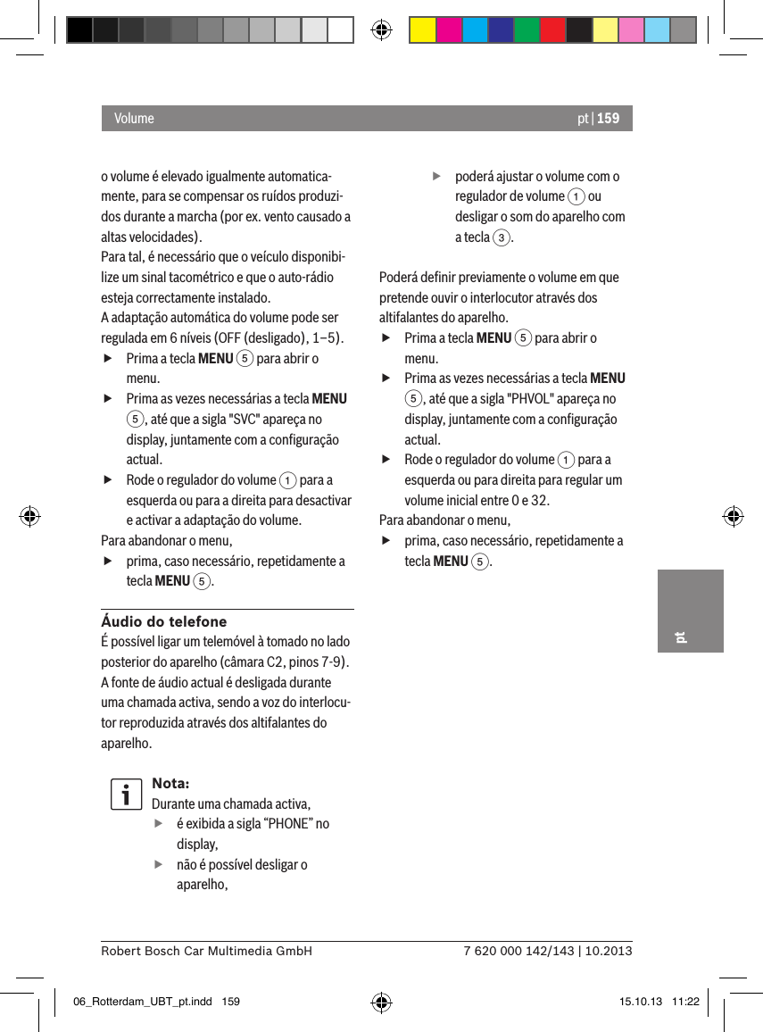 pt | 1597 620 000 142/143 | 10.2013Robert Bosch Car Multimedia GmbHpto volume é elevado igualmente automatica-mente, para se compensar os ruídos produzi-dos durante a marcha (por ex. vento causado a altas velocidades).Para tal, é necessário que o veículo disponibi-lize um sinal tacométrico e que o auto-rádio esteja correctamente instalado.A adaptação automática do volume pode ser regulada em 6 níveis (OFF (desligado), 1–5). fPrima a tecla MENU 5 para abrir o menu. fPrima as vezes necessárias a tecla MENU 5, até que a sigla &quot;SVC&quot; apareça no display, juntamente com a conﬁguração actual. fRode o regulador do volume 1 para a esquerda ou para a direita para desactivar e activar a adaptação do volume. Para abandonar o menu,  fprima, caso necessário, repetidamente a tecla MENU 5.Áudio do telefoneÉ possível ligar um telemóvel à tomado no lado posterior do aparelho (câmara C2, pinos 7-9). A fonte de áudio actual é desligada durante uma chamada activa, sendo a voz do interlocu-tor reproduzida através dos altifalantes do aparelho.Nota:Durante uma chamada activa, fé exibida a sigla “PHONE” no display, fnão é possível desligar o aparelho, fpoderá ajustar o volume com o regulador de volume 1 ou desligar o som do aparelho com a tecla 3.Poderá deﬁnir previamente o volume em que pretende ouvir o interlocutor através dos altifalantes do aparelho. fPrima a tecla MENU 5 para abrir o menu. fPrima as vezes necessárias a tecla MENU 5, até que a sigla &quot;PHVOL&quot; apareça no display, juntamente com a conﬁguração actual. fRode o regulador do volume 1 para a esquerda ou para direita para regular um volume inicial entre 0 e 32. Para abandonar o menu,  fprima, caso necessário, repetidamente a tecla MENU 5.Volume06_Rotterdam_UBT_pt.indd   159 15.10.13   11:22