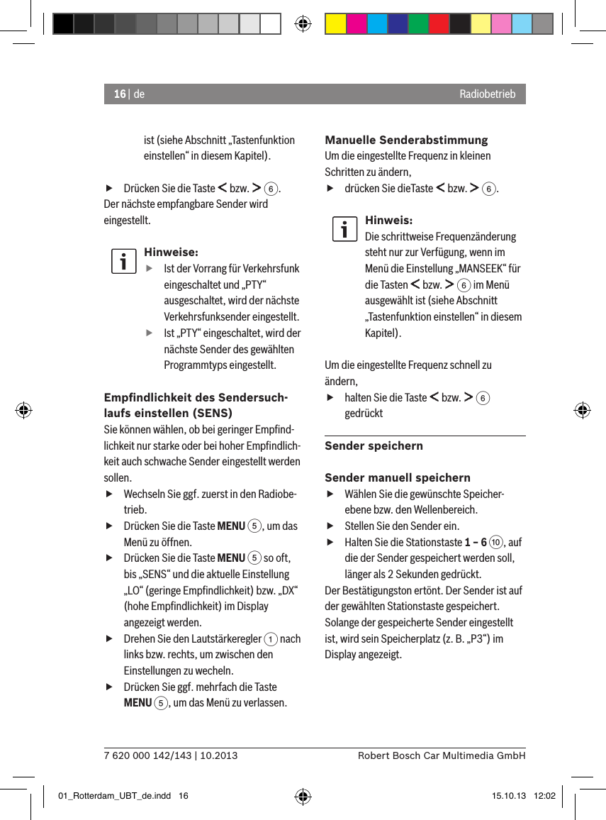 16 | de7 620 000 142/143 | 10.2013 Robert Bosch Car Multimedia GmbHRadiobetriebist (siehe Abschnitt „Tastenfunktion einstellen“ in diesem Kapitel). fDrücken Sie die Taste   bzw.   6.Der nächste empfangbare Sender wird eingestellt.Hinweise: fIst der Vorrang für Verkehrsfunk eingeschaltet und „PTY“ ausgeschaltet, wird der nächste Verkehrsfunksender eingestellt. fIst „PTY“ eingeschaltet, wird der nächste Sender des gewählten Programmtyps eingestellt.Empﬁndlichkeit des Sendersuch-laufs einstellen (SENS)Sie können wählen, ob bei geringer Empﬁnd-lichkeit nur starke oder bei hoher Empﬁndlich-keit auch schwache Sender eingestellt werden sollen. fWechseln Sie ggf. zuerst in den Radiobe-trieb. fDrücken Sie die Taste MENU 5, um das Menü zu öffnen. fDrücken Sie die Taste MENU 5 so oft, bis „SENS“ und die aktuelle Einstellung „LO“ (geringe Empﬁndlichkeit) bzw. „DX“ (hohe Empﬁndlichkeit) im Display angezeigt werden. fDrehen Sie den Lautstärkeregler 1 nach links bzw. rechts, um zwischen den Einstellungen zu wecheln. fDrücken Sie ggf. mehrfach die Taste MENU 5, um das Menü zu verlassen.Manuelle SenderabstimmungUm die eingestellte Frequenz in kleinen Schritten zu ändern, fdrücken Sie dieTaste   bzw.   6.Hinweis:Die schrittweise Frequenzänderung steht nur zur Verfügung, wenn im Menü die Einstellung „MANSEEK“ für die Tasten   bzw.   6 im Menü ausgewählt ist (siehe Abschnitt „Tastenfunktion einstellen“ in diesem Kapitel).Um die eingestellte Frequenz schnell zu ändern, fhalten Sie die Taste   bzw.   6 gedrücktSender speichernSender manuell speichern fWählen Sie die gewünschte Speicher-ebene bzw. den Wellenbereich. fStellen Sie den Sender ein. fHalten Sie die Stationstaste 1 – 6 :, auf die der Sender gespeichert werden soll, länger als 2 Sekunden gedrückt.Der Bestätigungston ertönt. Der Sender ist auf der gewählten Stationstaste gespeichert. Solange der gespeicherte Sender eingestellt ist, wird sein Speicherplatz (z. B. „P3“) im Display angezeigt.01_Rotterdam_UBT_de.indd   16 15.10.13   12:02
