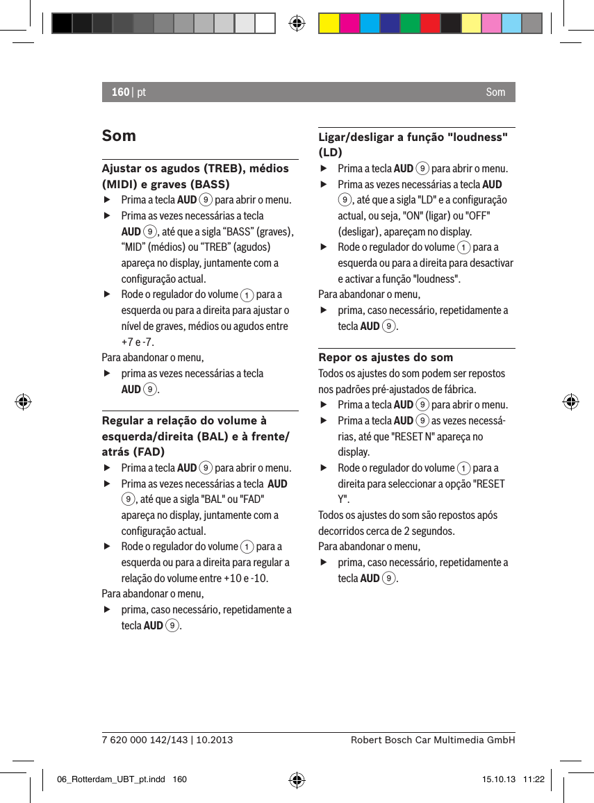 160 | pt7 620 000 142/143 | 10.2013 Robert Bosch Car Multimedia GmbHSomSomAjustar os agudos (TREB), médios (MIDI) e graves (BASS) fPrima a tecla AUD 9 para abrir o menu. fPrima as vezes necessárias a tecla AUD 9, até que a sigla “BASS” (graves), “MID” (médios) ou “TREB” (agudos) apareça no display, juntamente com a conﬁguração actual. fRode o regulador do volume 1 para a esquerda ou para a direita para ajustar o nível de graves, médios ou agudos entre +7 e -7. Para abandonar o menu,  fprima as vezes necessárias a tecla AUD 9.Regular a relação do volume à esquerda/direita (BAL) e à frente/atrás (FAD) fPrima a tecla AUD 9 para abrir o menu. fPrima as vezes necessárias a tecla  AUD 9, até que a sigla &quot;BAL&quot; ou &quot;FAD&quot; apareça no display, juntamente com a conﬁguração actual. fRode o regulador do volume 1 para a esquerda ou para a direita para regular a relação do volume entre +10 e -10. Para abandonar o menu,  fprima, caso necessário, repetidamente a tecla AUD 9.Ligar/desligar a função &quot;loudness&quot; (LD) fPrima a tecla AUD 9 para abrir o menu. fPrima as vezes necessárias a tecla AUD 9, até que a sigla &quot;LD&quot; e a conﬁguração actual, ou seja, &quot;ON&quot; (ligar) ou &quot;OFF&quot; (desligar), apareçam no display. fRode o regulador do volume 1 para a esquerda ou para a direita para desactivar e activar a função &quot;loudness&quot;. Para abandonar o menu,  fprima, caso necessário, repetidamente a tecla AUD 9.Repor os ajustes do somTodos os ajustes do som podem ser repostos nos padrões pré-ajustados de fábrica. fPrima a tecla AUD 9 para abrir o menu. fPrima a tecla AUD 9 as vezes necessá-rias, até que &quot;RESET N&quot; apareça no display. fRode o regulador do volume 1 para a direita para seleccionar a opção &quot;RESET Y&quot;. Todos os ajustes do som são repostos após decorridos cerca de 2 segundos.Para abandonar o menu,  fprima, caso necessário, repetidamente a tecla AUD 9.06_Rotterdam_UBT_pt.indd   160 15.10.13   11:22