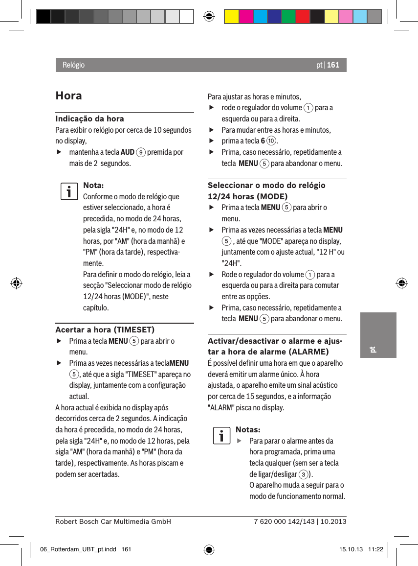 pt | 1617 620 000 142/143 | 10.2013Robert Bosch Car Multimedia GmbHptHoraIndicação da horaPara exibir o relógio por cerca de 10 segundos no display, fmantenha a tecla AUD 9 premida por mais de 2  segundos.Nota:Conforme o modo de relógio que estiver seleccionado, a hora é precedida, no modo de 24 horas, pela sigla &quot;24H&quot; e, no modo de 12 horas, por &quot;AM&quot; (hora da manhã) e &quot;PM&quot; (hora da tarde), respectiva-mente.Para deﬁnir o modo do relógio, leia a secção &quot;Seleccionar modo de relógio 12/24 horas (MODE)&quot;, neste capítulo.Acertar a hora (TIMESET) fPrima a tecla MENU 5 para abrir o menu. fPrima as vezes necessárias a teclaMENU 5, até que a sigla &quot;TIMESET&quot; apareça no display, juntamente com a conﬁguração actual.A hora actual é exibida no display após decorridos cerca de 2 segundos. A indicação da hora é precedida, no modo de 24 horas, pela sigla &quot;24H&quot; e, no modo de 12 horas, pela sigla &quot;AM&quot; (hora da manhã) e &quot;PM&quot; (hora da tarde), respectivamente. As horas piscam e podem ser acertadas.Para ajustar as horas e minutos, frode o regulador do volume 1 para a esquerda ou para a direita. fPara mudar entre as horas e minutos, fprima a tecla 6 :. fPrima, caso necessário, repetidamente a tecla  MENU 5 para abandonar o menu.Seleccionar o modo do relógio 12/24 horas (MODE) fPrima a tecla MENU 5 para abrir o menu. fPrima as vezes necessárias a tecla MENU 5 , até que &quot;MODE&quot; apareça no display, juntamente com o ajuste actual, &quot;12 H&quot; ou &quot;24H&quot;. fRode o regulador do volume 1 para a esquerda ou para a direita para comutar entre as opções. fPrima, caso necessário, repetidamente a tecla  MENU 5 para abandonar o menu.Activar/desactivar o alarme e ajus-tar a hora de alarme (ALARME)É possível deﬁnir uma hora em que o aparelho deverá emitir um alarme único. À hora ajustada, o aparelho emite um sinal acústico por cerca de 15 segundos, e a informação &quot;ALARM&quot; pisca no display.Notas: fPara parar o alarme antes da hora programada, prima uma tecla qualquer (sem ser a tecla de ligar/desligar 3). O aparelho muda a seguir para o modo de funcionamento normal.Relógio06_Rotterdam_UBT_pt.indd   161 15.10.13   11:22