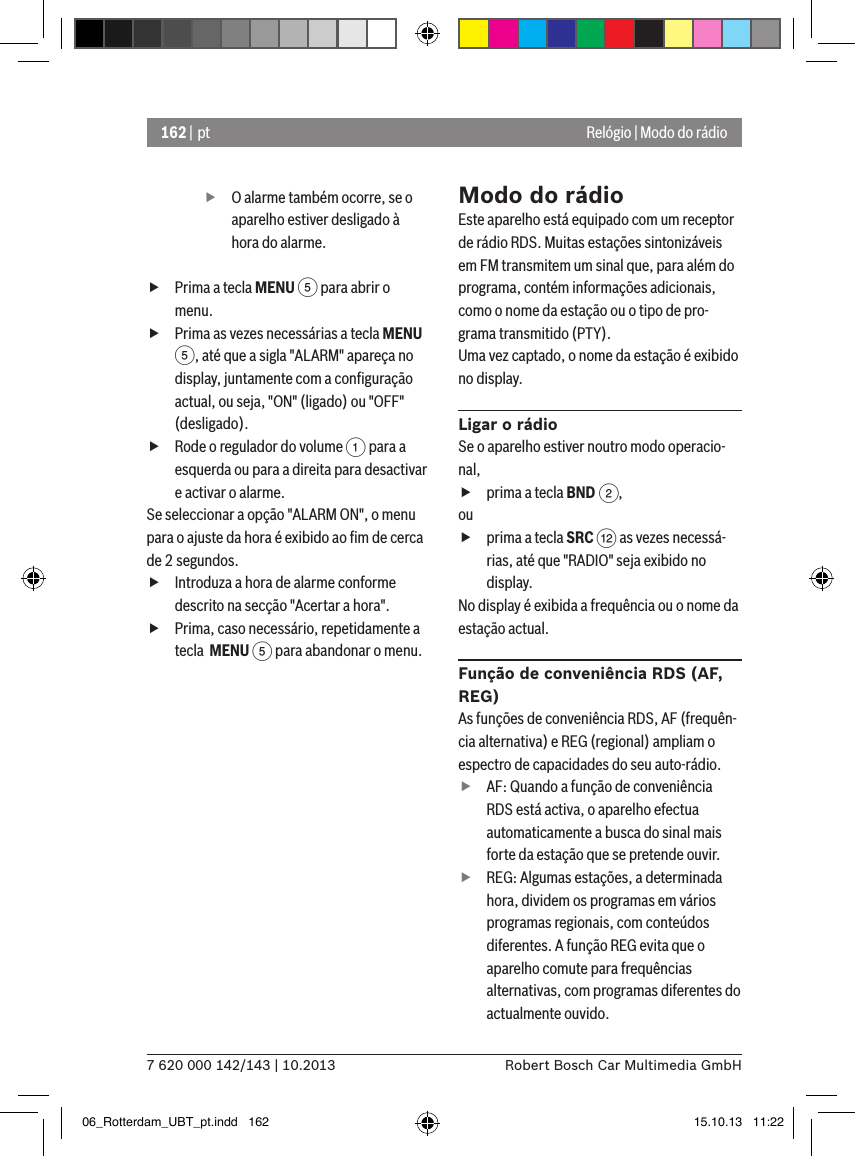 162 | pt7 620 000 142/143 | 10.2013 Robert Bosch Car Multimedia GmbHRelógio | Modo do rádio fO alarme também ocorre, se o aparelho estiver desligado à hora do alarme. fPrima a tecla MENU 5 para abrir o menu. fPrima as vezes necessárias a tecla MENU 5, até que a sigla &quot;ALARM&quot; apareça no display, juntamente com a conﬁguração actual, ou seja, &quot;ON&quot; (ligado) ou &quot;OFF&quot; (desligado). fRode o regulador do volume 1 para a esquerda ou para a direita para desactivar e activar o alarme.Se seleccionar a opção &quot;ALARM ON&quot;, o menu para o ajuste da hora é exibido ao ﬁm de cerca de 2 segundos. fIntroduza a hora de alarme conforme descrito na secção &quot;Acertar a hora&quot;. fPrima, caso necessário, repetidamente a tecla  MENU 5 para abandonar o menu.Modo do rádioEste aparelho está equipado com um receptor de rádio RDS. Muitas estações sintonizáveis em FM transmitem um sinal que, para além do programa, contém informações adicionais, como o nome da estação ou o tipo de pro-grama transmitido (PTY).Uma vez captado, o nome da estação é exibido no display.Ligar o rádioSe o aparelho estiver noutro modo operacio-nal, fprima a tecla BND 2,ou fprima a tecla SRC &lt; as vezes necessá-rias, até que &quot;RADIO&quot; seja exibido no display.No display é exibida a frequência ou o nome da estação actual. Função de conveniência RDS (AF, REG)As funções de conveniência RDS, AF (frequên-cia alternativa) e REG (regional) ampliam o espectro de capacidades do seu auto-rádio. fAF: Quando a função de conveniência RDS está activa, o aparelho efectua automaticamente a busca do sinal mais forte da estação que se pretende ouvir. fREG: Algumas estações, a determinada hora, dividem os programas em vários programas regionais, com conteúdos diferentes. A função REG evita que o aparelho comute para frequências alternativas, com programas diferentes do actualmente ouvido.06_Rotterdam_UBT_pt.indd   162 15.10.13   11:22
