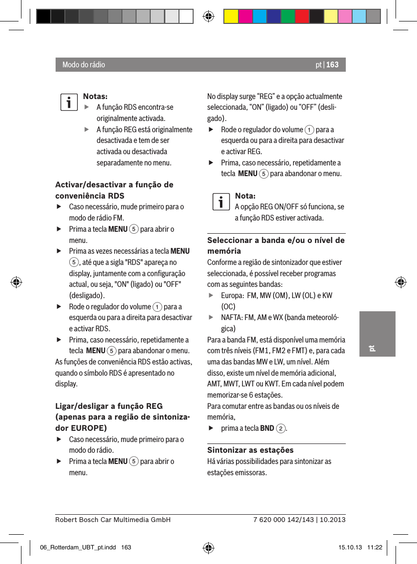 pt | 1637 620 000 142/143 | 10.2013Robert Bosch Car Multimedia GmbHptNotas: fA função RDS encontra-se originalmente activada. fA função REG está originalmente desactivada e tem de ser activada ou desactivada separadamente no menu.Activar/desactivar a função de conveniência RDS fCaso necessário, mude primeiro para o modo de rádio FM. fPrima a tecla MENU 5 para abrir o menu. fPrima as vezes necessárias a tecla MENU 5, até que a sigla &quot;RDS&quot; apareça no display, juntamente com a conﬁguração actual, ou seja, &quot;ON&quot; (ligado) ou &quot;OFF&quot; (desligado). fRode o regulador do volume 1 para a esquerda ou para a direita para desactivar e activar RDS. fPrima, caso necessário, repetidamente a tecla  MENU 5 para abandonar o menu.As funções de conveniência RDS estão activas, quando o símbolo RDS é apresentado no display.Ligar/desligar a função REG  (apenas para a região de sintoniza-dor EUROPE) fCaso necessário, mude primeiro para o modo do rádio. fPrima a tecla MENU 5 para abrir o menu.No display surge “REG” e a opção actualmente seleccionada, “ON” (ligado) ou “OFF” (desli-gado). fRode o regulador do volume 1 para a esquerda ou para a direita para desactivar e activar REG. fPrima, caso necessário, repetidamente a tecla  MENU 5 para abandonar o menu.Nota:A opção REG ON/OFF só funciona, se a função RDS estiver activada.Seleccionar a banda e/ou o nível de memóriaConforme a região de sintonizador que estiver seleccionada, é possível receber programas com as seguintes bandas: fEuropa:  FM, MW (OM), LW (OL) e KW (OC) fNAFTA: FM, AM e WX (banda meteoroló-gica)Para a banda FM, está disponível uma memória com três níveis (FM1, FM2 e FMT) e, para cada uma das bandas MW e LW, um nível. Além disso, existe um nível de memória adicional, AMT, MWT, LWT ou KWT. Em cada nível podem memorizar-se 6 estações.Para comutar entre as bandas ou os níveis de memória, fprima a tecla BND 2.Sintonizar as estaçõesHá várias possibilidades para sintonizar as estações emissoras.Modo do rádio06_Rotterdam_UBT_pt.indd   163 15.10.13   11:22