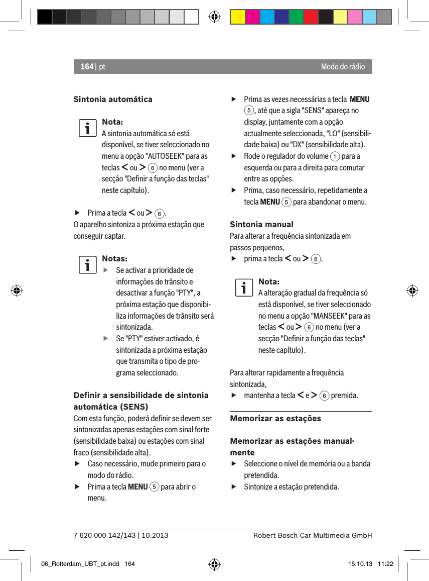 164 | pt7 620 000 142/143 | 10.2013 Robert Bosch Car Multimedia GmbHModo do rádioSintonia automáticaNota:A sintonia automática só está disponível, se tiver seleccionado no menu a opção &quot;AUTOSEEK&quot; para as teclas   ou   6 no menu (ver a secção &quot;Deﬁnir a função das teclas&quot; neste capítulo). fPrima a tecla   ou   6.O aparelho sintoniza a próxima estação que conseguir captar.Notas: fSe activar a prioridade de informações de trânsito e desactivar a função &quot;PTY&quot;, a próxima estação que disponibi-liza informações de trânsito será sintonizada. fSe &quot;PTY&quot; estiver activado, é sintonizada a próxima estação que transmita o tipo de pro-grama seleccionado.Deﬁnir a sensibilidade de sintonia automática (SENS)Com esta função, poderá deﬁnir se devem ser sintonizadas apenas estações com sinal forte (sensibilidade baixa) ou estações com sinal fraco (sensibilidade alta). fCaso necessário, mude primeiro para o modo do rádio. fPrima a tecla MENU 5 para abrir o menu. fPrima as vezes necessárias a tecla  MENU 5, até que a sigla &quot;SENS&quot; apareça no display, juntamente com a opção actualmente seleccionada, &quot;LO&quot; (sensibili-dade baixa) ou &quot;DX&quot; (sensibilidade alta). fRode o regulador do volume 1 para a esquerda ou para a direita para comutar entre as opções. fPrima, caso necessário, repetidamente a tecla MENU 5 para abandonar o menu.Sintonia manualPara alterar a frequência sintonizada em passos pequenos, fprima a tecla   ou   6.Nota:A alteração gradual da frequência só está disponível, se tiver seleccionado no menu a opção &quot;MANSEEK&quot; para as teclas   ou   6 no menu (ver a secção &quot;Deﬁnir a função das teclas&quot; neste capítulo).Para alterar rapidamente a frequência sintonizada, fmantenha a tecla   e   6 premida.Memorizar as estaçõesMemorizar as estações manual-mente fSeleccione o nível de memória ou a banda pretendida. fSintonize a estação pretendida.06_Rotterdam_UBT_pt.indd   164 15.10.13   11:22