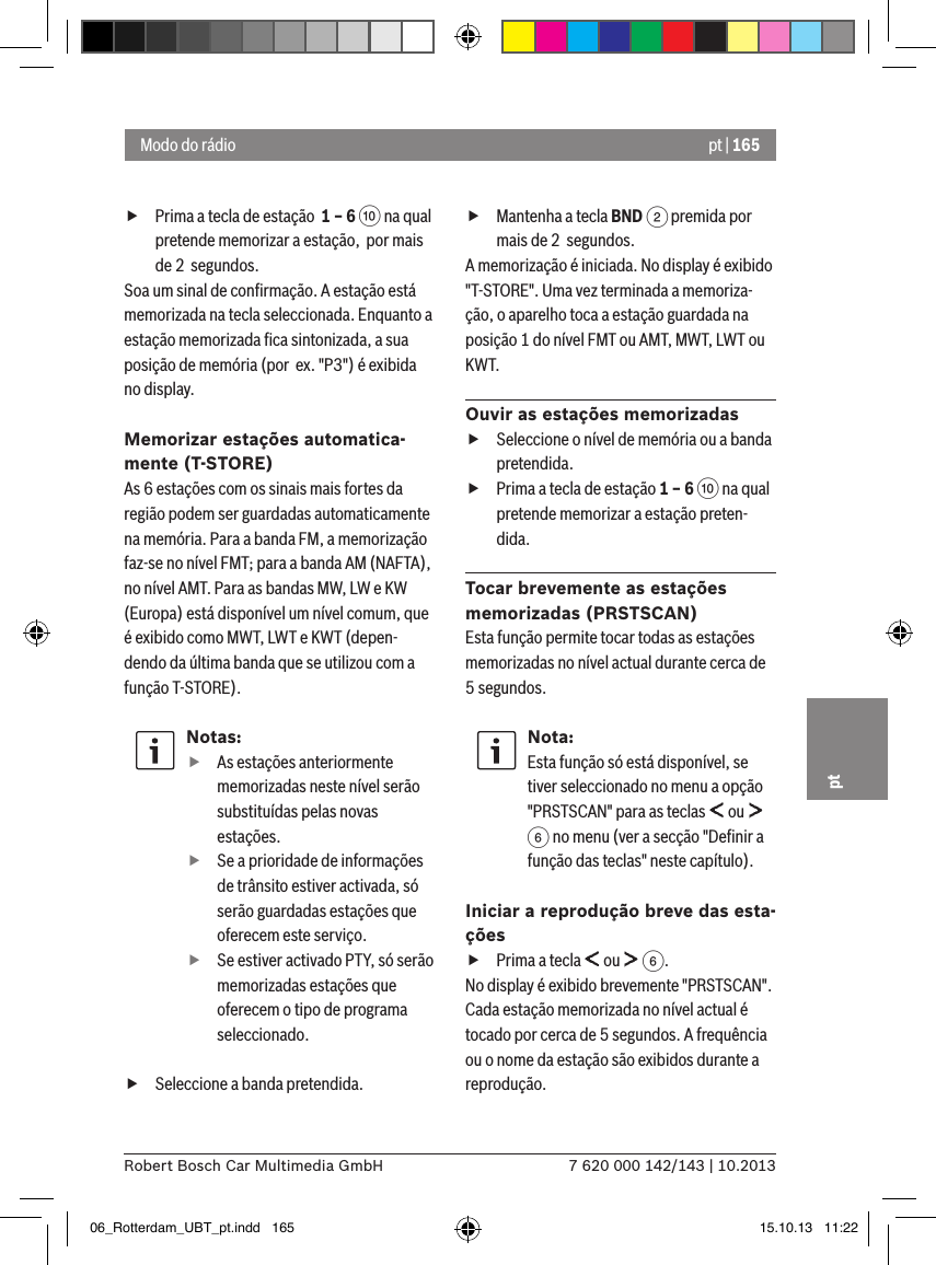pt | 1657 620 000 142/143 | 10.2013Robert Bosch Car Multimedia GmbHpt fPrima a tecla de estação  1 – 6 : na qual pretende memorizar a estação,  por mais de 2  segundos.Soa um sinal de conﬁrmação. A estação está memorizada na tecla seleccionada. Enquanto a estação memorizada ﬁca sintonizada, a sua posição de memória (por  ex. &quot;P3&quot;) é exibida no display.Memorizar estações automatica-mente (T-STORE)As 6 estações com os sinais mais fortes da região podem ser guardadas automaticamente na memória. Para a banda FM, a memorização faz-se no nível FMT; para a banda AM (NAFTA), no nível AMT. Para as bandas MW, LW e KW (Europa) está disponível um nível comum, que é exibido como MWT, LWT e KWT (depen-dendo da última banda que se utilizou com a função T-STORE).Notas: fAs estações anteriormente memorizadas neste nível serão substituídas pelas novas estações. fSe a prioridade de informações de trânsito estiver activada, só serão guardadas estações que oferecem este serviço. fSe estiver activado PTY, só serão memorizadas estações que oferecem o tipo de programa seleccionado. fSeleccione a banda pretendida. fMantenha a tecla BND 2 premida por mais de 2  segundos.A memorização é iniciada. No display é exibido &quot;T-STORE&quot;. Uma vez terminada a memoriza-ção, o aparelho toca a estação guardada na posição 1 do nível FMT ou AMT, MWT, LWT ou KWT.Ouvir as estações memorizadas fSeleccione o nível de memória ou a banda pretendida. fPrima a tecla de estação 1 – 6 : na qual pretende memorizar a estação preten-dida.Tocar brevemente as estações memorizadas (PRSTSCAN)Esta função permite tocar todas as estações memorizadas no nível actual durante cerca de 5 segundos.Nota:Esta função só está disponível, se tiver seleccionado no menu a opção &quot;PRSTSCAN&quot; para as teclas   ou   6 no menu (ver a secção &quot;Deﬁnir a função das teclas&quot; neste capítulo).Iniciar a reprodução breve das esta-ções fPrima a tecla   ou   6.No display é exibido brevemente &quot;PRSTSCAN&quot;. Cada estação memorizada no nível actual é tocado por cerca de 5 segundos. A frequência ou o nome da estação são exibidos durante a reprodução.Modo do rádio06_Rotterdam_UBT_pt.indd   165 15.10.13   11:22