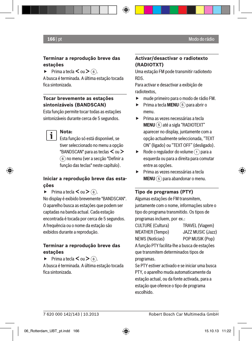 166 | pt7 620 000 142/143 | 10.2013 Robert Bosch Car Multimedia GmbHModo do rádioTerminar a reprodução breve das estações fPrima a tecla   ou   6.A busca é terminada. A última estação tocada ﬁca sintonizada.Tocar brevemente as estações sintonizáveis (BANDSCAN)Esta função permite tocar todas as estações sintonizáveis durante cerca de 5 segundos.Nota:Esta função só está disponível, se tiver seleccionado no menu a opção &quot;BANDSCAN&quot; para as teclas   ou   6 no menu (ver a secção &quot;Deﬁnir a função das teclas&quot; neste capítulo).Iniciar a reprodução breve das esta-ções fPrima a tecla   ou   6.No display é exibido brevemente &quot;BANDSCAN&quot;. O aparelho busca as estações que podem ser captadas na banda actual. Cada estação encontrada é tocada por cerca de 5 segundos. A frequência ou o nome da estação são exibidos durante a reprodução.Terminar a reprodução breve das estações fPrima a tecla   ou   6.A busca é terminada. A última estação tocada ﬁca sintonizada.Activar/desactivar o radiotexto (RADIOTXT)Uma estação FM pode transmitir radiotexto RDS. Para activar e desactivar a exibição de radiotextos, fmude primeiro para o modo de rádio FM. fPrima a tecla MENU 5 para abrir o menu. fPrima as vezes necessárias a tecla MENU 5 até a sigla “RADIOTEXT” aparecer no display, juntamente com a opção actualmente seleccionada, “TEXT ON” (ligado) ou “TEXT OFF” (desligado). fRode o regulador do volume 1 para a esquerda ou para a direita para comutar entre as opções. fPrima as vezes necessárias a tecla MENU 5 para abandonar o menu.Tipo de programas (PTY)Algumas estações de FM transmitem, juntamente com o nome, informações sobre o tipo do programa transmitido. Os tipos de programas incluem, por ex.:CULTURE (Cultura)  TRAVEL (Viagem)WEATHER (Tempo)  JAZZ MUSIC (Jazz)NEWS (Notícias)  POP MUSIK (Pop)A função PTY facilita-lhe a busca de estações que transmitem determinados tipos de programas.Se PTY estiver activado e se iniciar uma busca PTY, o aparelho muda automaticamente da estação actual, ou da fonte activada, para a estação que oferece o tipo de programa escolhido. 06_Rotterdam_UBT_pt.indd   166 15.10.13   11:22