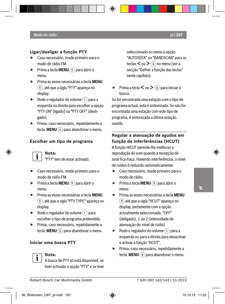 pt | 1677 620 000 142/143 | 10.2013Robert Bosch Car Multimedia GmbHptLigar/desligar a função PTY fCaso necessário, mude primeiro para o modo de rádio FM. fPrima a tecla MENU 5 para abrir o menu. fPrima as vezes necessárias a tecla MENU 5, até que a sigla &quot;PTY&quot; apareça no display. fRode o regulador do volume 1 para a esquerda ou direita para escolher a opção &quot;PTY ON&quot; (ligado) ou &quot;PTY OFF&quot; (desli-gado). fPrima, caso necessário, repetidamente a tecla  MENU 5 para abandonar o menu.Escolher um tipo de programa Nota:&quot;PTY&quot; tem de estar activado. fCaso necessário, mude primeiro para o modo de rádio FM. fPrima a tecla MENU 5 para abrir o menu. fPrima as vezes necessárias a tecla MENU 5, até que a sigla &quot;PTY TYPE&quot; apareça no display. fRode o regulador do volume 1 para escolher o tipo de programa pretendido. fPrima, caso necessário, repetidamente a tecla  MENU 5 para abandonar o menu.Iniciar uma busca PTYNota:A busca de PTY só está disponível, se tiver activado a opção &quot;PTY&quot; e se tiver seleccionado no menu a opção &quot;AUTOSEEK&quot; ou &quot;BANDSCAN&quot; para as teclas   ou   6 no menu (ver a secção &quot;Deﬁnir a função das teclas&quot; neste capítulo). fPrima a tecla   ou   6 para iniciar a busca.Se for encontrada uma estação com o tipo de programa actual, esta é sintonizada. Se não for encontrada uma estação com este tipo de programa, é sintonizada a última estação ouvida.Regular a atenuação de agudos em função de inferferências (HCUT)A função HICUT permite-lhe melhorar a reprodução do som quando a recepção do sinal ﬁca fraca. Havendo interferências, o nível de ruídos é reduzido automaticamente. fCaso necessário, mude primeiro para o modo do rádio. fPrima a tecla MENU 5 para abrir o menu. fPrima as vezes necessárias a tecla MENU 5 até que a sigla &quot;HCUT&quot; apareça no display, juntamente com a opção actualmente seleccionada, &quot;OFF&quot; (deligado), 1 ou 2 (intensidade de atenuação do  nível de ruído). fRode o regulador do volume 1 para a esquerda ou para a direita para desactivar e activar a função &quot;HCUT&quot;. fPrima, caso necessário, repetidamente a tecla  MENU 5 para abandonar o menu.Modo do rádio06_Rotterdam_UBT_pt.indd   167 15.10.13   11:22