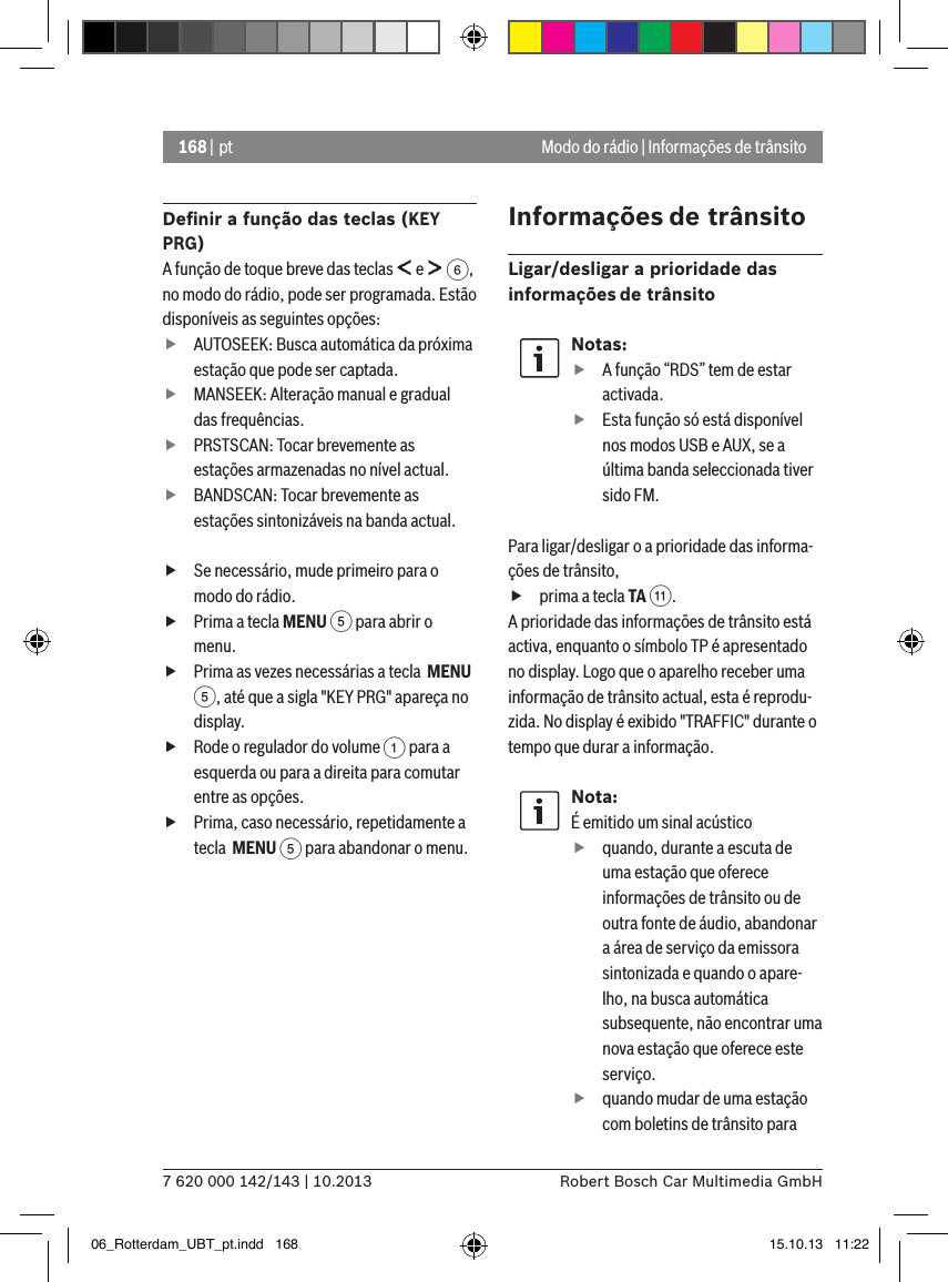 168 | pt7 620 000 142/143 | 10.2013 Robert Bosch Car Multimedia GmbHModo do rádio | Informações de trânsitoDeﬁnir a função das teclas (KEY PRG)A função de toque breve das teclas   e   6, no modo do rádio, pode ser programada. Estão disponíveis as seguintes opções: fAUTOSEEK: Busca automática da próxima estação que pode ser captada. fMANSEEK: Alteração manual e gradual das frequências. fPRSTSCAN: Tocar brevemente as estações armazenadas no nível actual. fBANDSCAN: Tocar brevemente as estações sintonizáveis na banda actual. fSe necessário, mude primeiro para o modo do rádio. fPrima a tecla MENU 5 para abrir o menu. fPrima as vezes necessárias a tecla  MENU 5, até que a sigla &quot;KEY PRG&quot; apareça no display. fRode o regulador do volume 1 para a esquerda ou para a direita para comutar entre as opções. fPrima, caso necessário, repetidamente a tecla  MENU 5 para abandonar o menu.Informações de trânsitoLigar/desligar a prioridade das informações de trânsitoNotas: fA função “RDS” tem de estar activada. fEsta função só está disponível nos modos USB e AUX, se a última banda seleccionada tiver sido FM.Para ligar/desligar o a prioridade das informa-ções de trânsito, fprima a tecla TA ;.A prioridade das informações de trânsito está activa, enquanto o símbolo TP é apresentado no display. Logo que o aparelho receber uma informação de trânsito actual, esta é reprodu-zida. No display é exibido &quot;TRAFFIC&quot; durante o tempo que durar a informação.Nota:É emitido um sinal acústico  fquando, durante a escuta de uma estação que oferece informações de trânsito ou de outra fonte de áudio, abandonar a área de serviço da emissora sintonizada e quando o apare-lho, na busca automática subsequente, não encontrar uma nova estação que oferece este serviço. fquando mudar de uma estação com boletins de trânsito para 06_Rotterdam_UBT_pt.indd   168 15.10.13   11:22