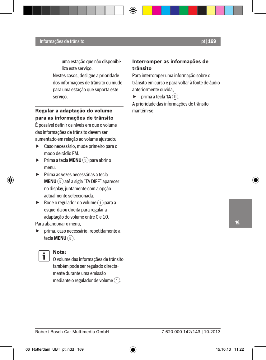 pt | 1697 620 000 142/143 | 10.2013Robert Bosch Car Multimedia GmbHptuma estação que não disponibi-liza este serviço.Nestes casos, desligue a prioridade dos informações de trânsito ou mude para uma estação que suporta este serviço.Regular a adaptação do volume para as informações de trânsitoÉ possível deﬁnir os níveis em que o volume das informações de trânsito devem ser aumentado em relação ao volume ajustado: fCaso necessário, mude primeiro para o modo de rádio FM. fPrima a tecla MENU 5 para abrir o menu. fPrima as vezes necessárias a tecla MENU 5 até a sigla “TA DIFF” aparecer no display, juntamente com a opção actualmente seleccionada. fRode o regulador do volume 1 para a esquerda ou direita para regular a adaptação do volume entre 0 e 10. Para abandonar o menu,  fprima, caso necessário, repetidamente a tecla MENU 5.Nota:O volume das informações de trânsito também pode ser regulado directa-mente durante uma emissão mediante o regulador de volume 1.Interromper as informações de trânsitoPara interromper uma informação sobre o trânsito em curso e para voltar à fonte de áudio anteriormente ouvida, fprima a tecla TA ;.A prioridade das informações de trânsito mantém-se.Informações de trânsito06_Rotterdam_UBT_pt.indd   169 15.10.13   11:22