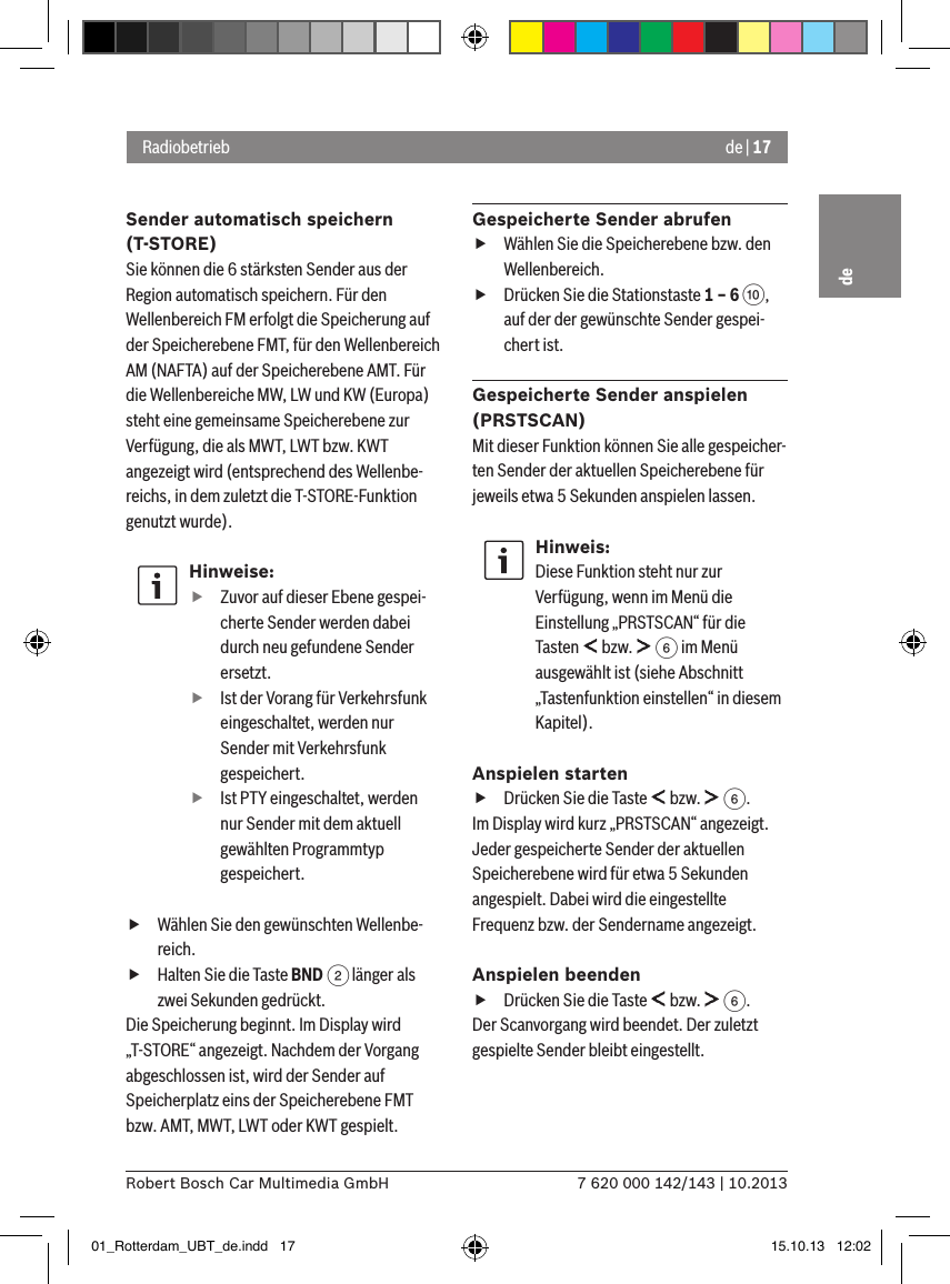 de | 177 620 000 142/143 | 10.2013Robert Bosch Car Multimedia GmbHdeSender automatisch speichern (T-STORE)Sie können die 6 stärksten Sender aus der Region automatisch speichern. Für den Wellenbereich FM erfolgt die Speicherung auf der Speicherebene FMT, für den Wellenbereich AM (NAFTA) auf der Speicherebene AMT. Für die Wellenbereiche MW, LW und KW (Europa) steht eine gemeinsame Speicherebene zur Verfügung, die als MWT, LWT bzw. KWT angezeigt wird (entsprechend des Wellenbe-reichs, in dem zuletzt die T-STORE-Funktion genutzt wurde).Hinweise: fZuvor auf dieser Ebene gespei-cherte Sender werden dabei durch neu gefundene Sender ersetzt. fIst der Vorang für Verkehrsfunk eingeschaltet, werden nur Sender mit Verkehrsfunk gespeichert. fIst PTY eingeschaltet, werden nur Sender mit dem aktuell gewählten Programmtyp gespeichert. fWählen Sie den gewünschten Wellenbe-reich. fHalten Sie die Taste BND 2 länger als zwei Sekunden gedrückt.Die Speicherung beginnt. Im Display wird „T-STORE“ angezeigt. Nachdem der Vorgang abgeschlossen ist, wird der Sender auf Speicherplatz eins der Speicherebene FMT bzw. AMT, MWT, LWT oder KWT gespielt.Gespeicherte Sender abrufen fWählen Sie die Speicherebene bzw. den Wellenbereich. fDrücken Sie die Stationstaste 1 – 6 :, auf der der gewünschte Sender gespei-chert ist.Gespeicherte Sender anspielen (PRSTSCAN)Mit dieser Funktion können Sie alle gespeicher-ten Sender der aktuellen Speicherebene für jeweils etwa 5 Sekunden anspielen lassen.Hinweis:Diese Funktion steht nur zur Verfügung, wenn im Menü die Einstellung „PRSTSCAN“ für die Tasten   bzw.   6 im Menü ausgewählt ist (siehe Abschnitt „Tastenfunktion einstellen“ in diesem Kapitel).Anspielen starten fDrücken Sie die Taste   bzw.   6.Im Display wird kurz „PRSTSCAN“ angezeigt. Jeder gespeicherte Sender der aktuellen Speicherebene wird für etwa 5 Sekunden angespielt. Dabei wird die eingestellte Frequenz bzw. der Sendername angezeigt.Anspielen beenden fDrücken Sie die Taste   bzw.   6.Der Scanvorgang wird beendet. Der zuletzt gespielte Sender bleibt eingestellt.Radiobetrieb01_Rotterdam_UBT_de.indd   17 15.10.13   12:02