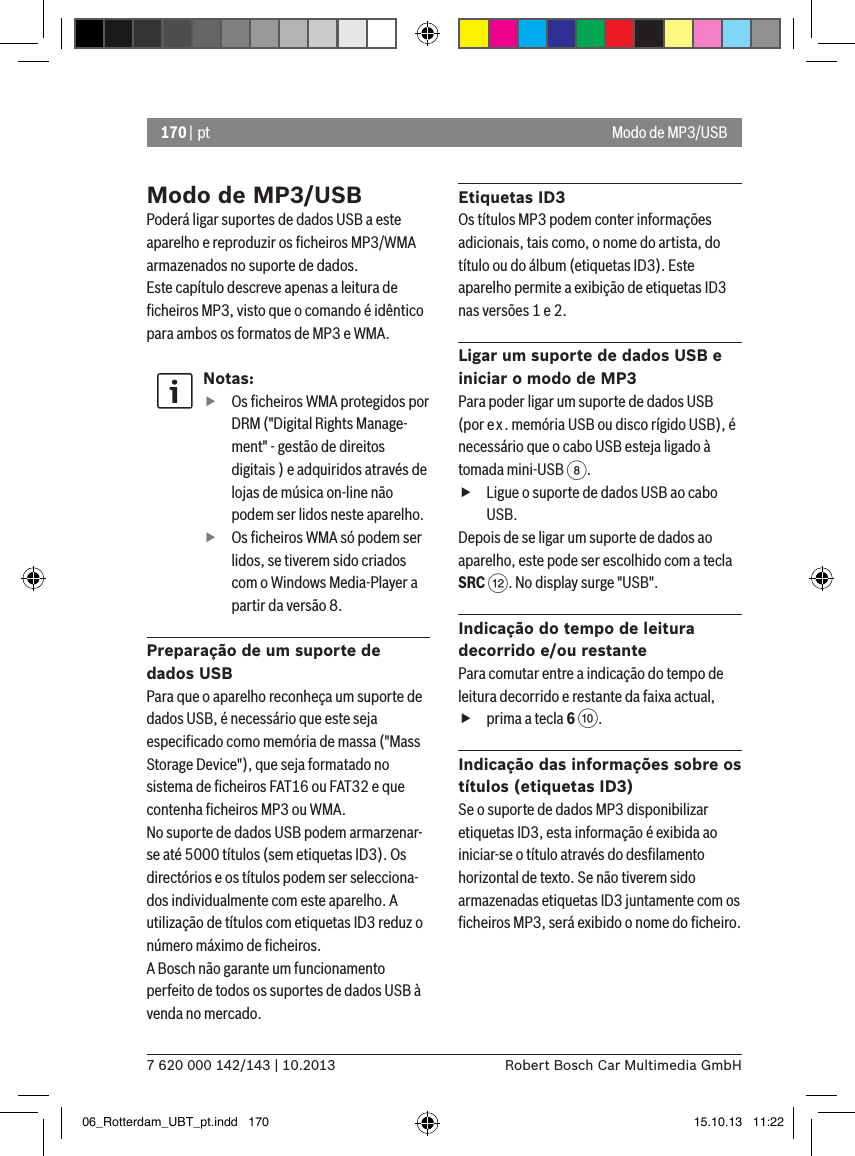 170 | pt7 620 000 142/143 | 10.2013 Robert Bosch Car Multimedia GmbHModo de MP3/USBPoderá ligar suportes de dados USB a este aparelho e reproduzir os ﬁcheiros MP3/WMA armazenados no suporte de dados. Este capítulo descreve apenas a leitura de ﬁcheiros MP3, visto que o comando é idêntico para ambos os formatos de MP3 e WMA.Notas: fOs ﬁcheiros WMA protegidos por DRM (&quot;Digital Rights Manage-ment&quot; - gestão de direitos digitais ) e adquiridos através de lojas de música on-line não podem ser lidos neste aparelho. fOs ﬁcheiros WMA só podem ser lidos, se tiverem sido criados com o Windows Media-Player a partir da versão 8.Preparação de um suporte de dados USBPara que o aparelho reconheça um suporte de dados USB, é necessário que este seja especiﬁcado como memória de massa (&quot;Mass Storage Device&quot;), que seja formatado no sistema de ﬁcheiros FAT16 ou FAT32 e que contenha ﬁcheiros MP3 ou WMA.No suporte de dados USB podem armarzenar-se até 5000 títulos (sem etiquetas ID3). Os directórios e os títulos podem ser selecciona-dos individualmente com este aparelho. A utilização de títulos com etiquetas ID3 reduz o número máximo de ﬁcheiros.A Bosch não garante um funcionamento perfeito de todos os suportes de dados USB à venda no mercado.Etiquetas ID3Os títulos MP3 podem conter informações adicionais, tais como, o nome do artista, do título ou do álbum (etiquetas ID3). Este aparelho permite a exibição de etiquetas ID3 nas versões 1 e 2.Ligar um suporte de dados USB e iniciar o modo de MP3Para poder ligar um suporte de dados USB (por ex. memória USB ou disco rígido USB), é necessário que o cabo USB esteja ligado à tomada mini-USB 8.  fLigue o suporte de dados USB ao cabo USB.Depois de se ligar um suporte de dados ao aparelho, este pode ser escolhido com a tecla SRC &lt;. No display surge &quot;USB&quot;.Indicação do tempo de leitura decorrido e/ou restantePara comutar entre a indicação do tempo de leitura decorrido e restante da faixa actual,  fprima a tecla 6 :.Indicação das informações sobre os títulos (etiquetas ID3)Se o suporte de dados MP3 disponibilizar etiquetas ID3, esta informação é exibida ao iniciar-se o título através do desﬁlamento horizontal de texto. Se não tiverem sido armazenadas etiquetas ID3 juntamente com os ﬁcheiros MP3, será exibido o nome do ﬁcheiro.Modo de MP3/USB06_Rotterdam_UBT_pt.indd   170 15.10.13   11:22