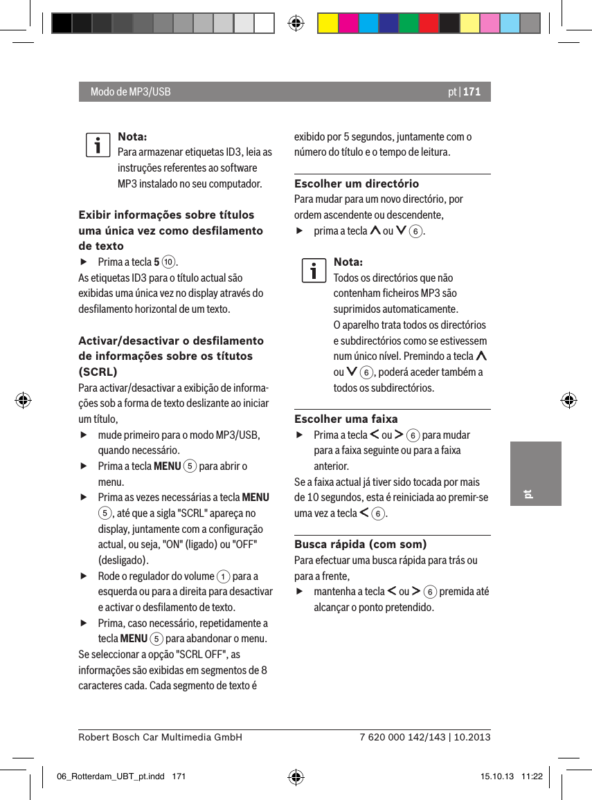 pt | 1717 620 000 142/143 | 10.2013Robert Bosch Car Multimedia GmbHptNota:Para armazenar etiquetas ID3, leia as instruções referentes ao software MP3 instalado no seu computador.Exibir informações sobre títulos uma única vez como desﬁlamento de texto fPrima a tecla 5 :. As etiquetas ID3 para o título actual são exibidas uma única vez no display através do desﬁlamento horizontal de um texto.Activar/desactivar o desﬁlamento de informações sobre os títutos (SCRL)Para activar/desactivar a exibição de informa-ções sob a forma de texto deslizante ao iniciar um título, fmude primeiro para o modo MP3/USB, quando necessário. fPrima a tecla MENU 5 para abrir o menu. fPrima as vezes necessárias a tecla MENU 5, até que a sigla &quot;SCRL&quot; apareça no display, juntamente com a conﬁguração actual, ou seja, &quot;ON&quot; (ligado) ou &quot;OFF&quot; (desligado). fRode o regulador do volume 1 para a esquerda ou para a direita para desactivar e activar o desﬁlamento de texto. fPrima, caso necessário, repetidamente a tecla MENU 5 para abandonar o menu.Se seleccionar a opção &quot;SCRL OFF&quot;, as informações são exibidas em segmentos de 8 caracteres cada. Cada segmento de texto é exibido por 5 segundos, juntamente com o número do título e o tempo de leitura.Escolher um directórioPara mudar para um novo directório, por ordem ascendente ou descendente,  fprima a tecla   ou   6.Nota:Todos os directórios que não contenham ﬁcheiros MP3 são suprimidos automaticamente. O aparelho trata todos os directórios e subdirectórios como se estivessem num único nível. Premindo a tecla   ou   6, poderá aceder também a todos os subdirectórios. Escolher uma faixa fPrima a tecla   ou   6 para mudar para a faixa seguinte ou para a faixa anterior. Se a faixa actual já tiver sido tocada por mais de 10 segundos, esta é reiniciada ao premir-se uma vez a tecla   6.Busca rápida (com som)Para efectuar uma busca rápida para trás ou para a frente,  fmantenha a tecla   ou   6 premida até alcançar o ponto pretendido.  Modo de MP3/USB06_Rotterdam_UBT_pt.indd   171 15.10.13   11:22