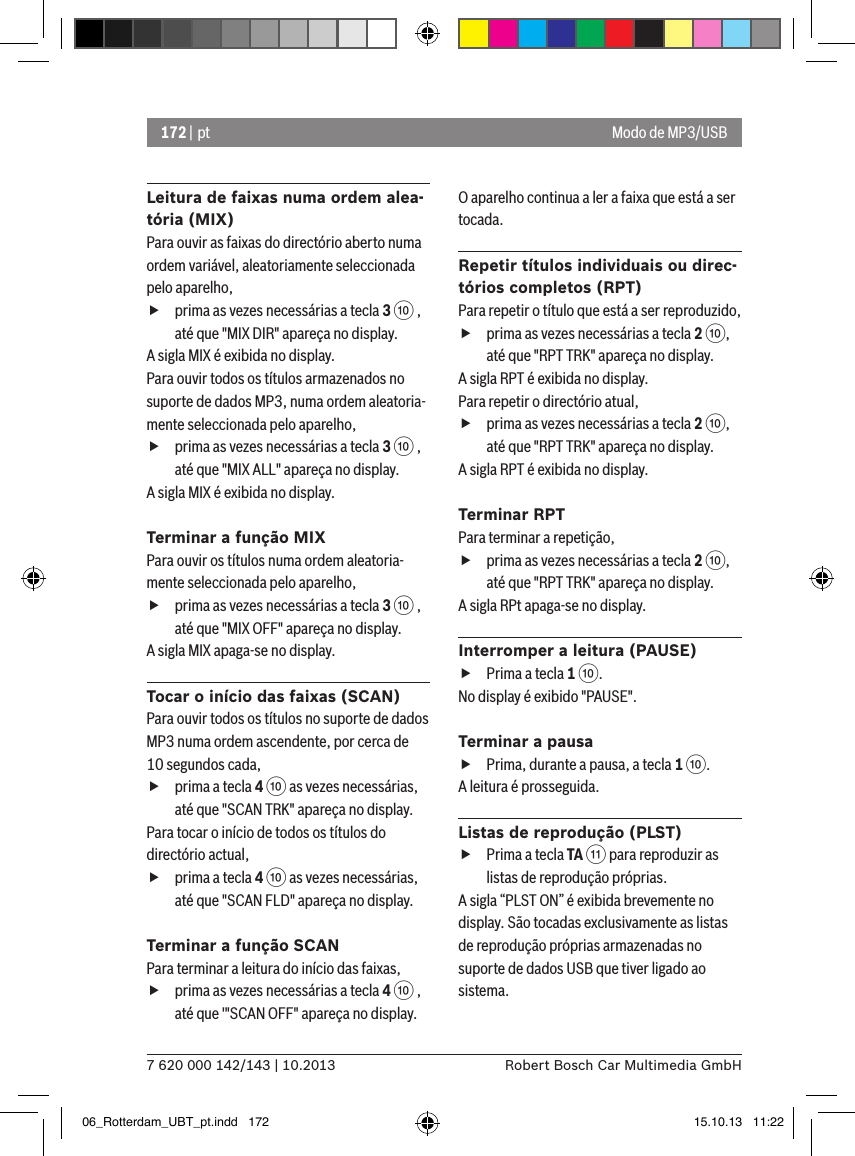 172 | pt7 620 000 142/143 | 10.2013 Robert Bosch Car Multimedia GmbHModo de MP3/USBLeitura de faixas numa ordem alea-tória (MIX)Para ouvir as faixas do directório aberto numa ordem variável, aleatoriamente seleccionada pelo aparelho,  fprima as vezes necessárias a tecla 3 : , até que &quot;MIX DIR&quot; apareça no display.A sigla MIX é exibida no display.Para ouvir todos os títulos armazenados no suporte de dados MP3, numa ordem aleatoria-mente seleccionada pelo aparelho,  fprima as vezes necessárias a tecla 3 : , até que &quot;MIX ALL&quot; apareça no display.A sigla MIX é exibida no display.Terminar a função MIXPara ouvir os títulos numa ordem aleatoria-mente seleccionada pelo aparelho,  fprima as vezes necessárias a tecla 3 : , até que &quot;MIX OFF&quot; apareça no display.A sigla MIX apaga-se no display.Tocar o início das faixas (SCAN)Para ouvir todos os títulos no suporte de dados MP3 numa ordem ascendente, por cerca de 10 segundos cada,  fprima a tecla 4 : as vezes necessárias, até que &quot;SCAN TRK&quot; apareça no display.Para tocar o início de todos os títulos do directório actual,  fprima a tecla 4 : as vezes necessárias, até que &quot;SCAN FLD&quot; apareça no display.Terminar a função SCANPara terminar a leitura do início das faixas,  fprima as vezes necessárias a tecla 4 : , até que &apos;&quot;SCAN OFF&quot; apareça no display.O aparelho continua a ler a faixa que está a ser tocada.Repetir títulos individuais ou direc-tórios completos (RPT)Para repetir o título que está a ser reproduzido,  fprima as vezes necessárias a tecla 2 :, até que &quot;RPT TRK&quot; apareça no display.A sigla RPT é exibida no display.Para repetir o directório atual,  fprima as vezes necessárias a tecla 2 :, até que &quot;RPT TRK&quot; apareça no display.A sigla RPT é exibida no display.Terminar RPTPara terminar a repetição,  fprima as vezes necessárias a tecla 2 :, até que &quot;RPT TRK&quot; apareça no display.A sigla RPt apaga-se no display.Interromper a leitura (PAUSE) fPrima a tecla 1 :. No display é exibido &quot;PAUSE&quot;.Terminar a pausa fPrima, durante a pausa, a tecla 1 :. A leitura é prosseguida.Listas de reprodução (PLST) fPrima a tecla TA ; para reproduzir as listas de reprodução próprias.A sigla “PLST ON” é exibida brevemente no display. São tocadas exclusivamente as listas de reprodução próprias armazenadas no suporte de dados USB que tiver ligado ao sistema.06_Rotterdam_UBT_pt.indd   172 15.10.13   11:22