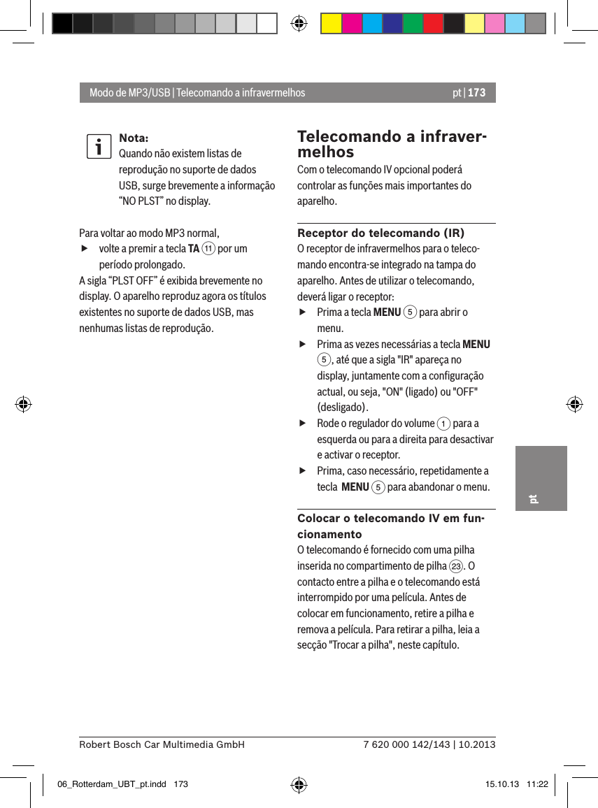 pt | 1737 620 000 142/143 | 10.2013Robert Bosch Car Multimedia GmbHptNota:Quando não existem listas de reprodução no suporte de dados USB, surge brevemente a informação “NO PLST” no display. Para voltar ao modo MP3 normal,  fvolte a premir a tecla TA ; por um período prolongado.A sigla “PLST OFF” é exibida brevemente no display. O aparelho reproduz agora os títulos existentes no suporte de dados USB, mas nenhumas listas de reprodução.Telecomando a infraver-melhosCom o telecomando IV opcional poderá controlar as funções mais importantes do aparelho.Receptor do telecomando (IR)O receptor de infravermelhos para o teleco-mando encontra-se integrado na tampa do aparelho. Antes de utilizar o telecomando, deverá ligar o receptor: fPrima a tecla MENU 5 para abrir o menu. fPrima as vezes necessárias a tecla MENU 5, até que a sigla &quot;IR&quot; apareça no display, juntamente com a conﬁguração actual, ou seja, &quot;ON&quot; (ligado) ou &quot;OFF&quot; (desligado). fRode o regulador do volume 1 para a esquerda ou para a direita para desactivar e activar o receptor. fPrima, caso necessário, repetidamente a tecla  MENU 5 para abandonar o menu.Colocar o telecomando IV em fun-cionamentoO telecomando é fornecido com uma pilha inserida no compartimento de pilha G. O contacto entre a pilha e o telecomando está interrompido por uma película. Antes de colocar em funcionamento, retire a pilha e remova a película. Para retirar a pilha, leia a secção &quot;Trocar a pilha&quot;, neste capítulo.Modo de MP3/USB | Telecomando a infravermelhos06_Rotterdam_UBT_pt.indd   173 15.10.13   11:22