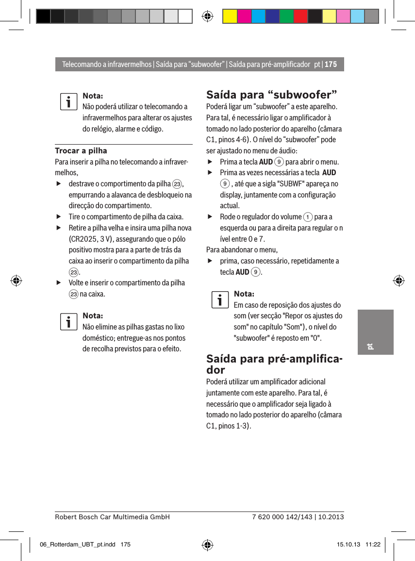 pt | 1757 620 000 142/143 | 10.2013Robert Bosch Car Multimedia GmbHptNota:Não poderá utilizar o telecomando a infravermelhos para alterar os ajustes do relógio, alarme e código.Trocar a pilhaPara inserir a pilha no telecomando a infraver-melhos, fdestrave o comportimento da pilha G, empurrando a alavanca de desbloqueio na direcção do compartimento. fTire o compartimento de pilha da caixa. fRetire a pilha velha e insira uma pilha nova (CR2025, 3 V), assegurando que o pólo positivo mostra para a parte de trás da caixa ao inserir o compartimento da pilha G. fVolte e inserir o compartimento da pilha G na caixa.Nota:Não elimine as pilhas gastas no lixo doméstico; entregue-as nos pontos de recolha previstos para o efeito.Saída para “subwoofer”Poderá ligar um “subwoofer” a este aparelho. Para tal, é necessário ligar o ampliﬁcador à tomado no lado posterior do aparelho (câmara C1, pinos 4-6). O nível do “subwoofer” pode ser ajustado no menu de áudio: fPrima a tecla AUD 9 para abrir o menu. fPrima as vezes necessárias a tecla  AUD 9 , até que a sigla &quot;SUBWF&quot; apareça no display, juntamente com a conﬁguração actual. fRode o regulador do volume 1 para a esquerda ou para a direita para regular o n ível entre 0 e 7. Para abandonar o menu,  fprima, caso necessário, repetidamente a tecla AUD 9.Nota:Em caso de reposição dos ajustes do som (ver secção &quot;Repor os ajustes do som&quot; no capítulo &quot;Som&quot;), o nível do &quot;subwoofer&quot; é reposto em &quot;0&quot;.Saída para pré-ampliﬁca-dorPoderá utilizar um ampliﬁcador adicional juntamente com este aparelho. Para tal, é necessário que o ampliﬁcador seja ligado à tomado no lado posterior do aparelho (câmara C1, pinos 1-3).Telecomando a infravermelhos | Saída para “subwoofer” | Saída para pré-ampliﬁcador06_Rotterdam_UBT_pt.indd   175 15.10.13   11:22