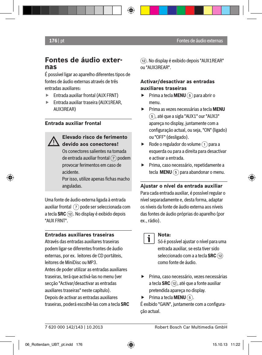 176 | pt7 620 000 142/143 | 10.2013 Robert Bosch Car Multimedia GmbHFontes de áudio externasFontes de áudio exter-nasÉ possível ligar ao aparelho diferentes tipos de fontes de áudio externas através de três entradas auxiliares: fEntrada auxiliar frontal (AUX FRNT) fEntrada auxiliar traseira (AUX1REAR, AUX3REAR)Entrada auxiliar frontalElevado risco de ferimento devido aos conectores!Os conectores salientes na tomada de entrada auxiliar frontal 7 podem provocar ferimentos em caso de acidente.Por isso, utilize apenas ﬁchas macho anguladas.Uma fonte de áudio externa ligada à entrada auxiliar frontal  7 pode ser seleccionada com a tecla SRC &lt;. No display é exibido depois &quot;AUX FRNT&quot;.Entradas auxiliares traseirasAtravés das entradas auxiliares traseiras podem ligar-se diferentes frontes de áudio externas, por ex.  leitores de CD portáteis, leitores de MiniDisc ou MP3.Antes de poder utilizar as entradas auxiliares traseiras, terá que activá-las no menu (ver secção &quot;Activar/desactivar as entradas auxiliares traseiras&quot; neste capítulo). Depois de activar as entradas auxiliares traseiras, poderá escolhê-las com a tecla SRC &lt;. No display é exibido depois &quot;AUX1REAR&quot; ou &quot;AUX3REAR&quot;.Activar/desactivar as entradas auxiliares traseiras fPrima a tecla MENU 5 para abrir o menu. fPrima as vezes necessárias a tecla MENU 5, até que a sigla &quot;AUX1&quot; our &quot;AUX3&quot; apareça no display, juntamente com a conﬁguração actual, ou seja, &quot;ON&quot; (ligado) ou &quot;OFF&quot; (desligado). fRode o regulador do volume 1 para a esquerda ou para a direita para desactivar e activar a entrada. fPrima, caso necessário, repetidamente a tecla  MENU 5 para abandonar o menu.Ajustar o nível da entrada auxiliarPara cada entrada auxiliar, é possível regular o nível separadamente e, desta forma, adaptar os níveis da fonte de áudio externa aos níveis das fontes de áudio próprias do aparelho (por ex., rádio).Nota:Só é possível ajustar o nível para uma entrada auxiliar, se esta tiver sido seleccionado com a a tecla SRC &lt; como fonte de áudio. fPrima, caso necessário, vezes necessárias a tecla SRC &lt;, até que a fonte auxiliar pretendida apareça no display. fPrima a tecla MENU 5.É exibido &quot;GAIN&quot;, juntamente com a conﬁgura-ção actual. 06_Rotterdam_UBT_pt.indd   176 15.10.13   11:22